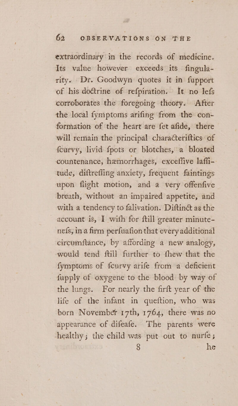 extraordinary in the records of medicine. Its value however exceeds its fingula- rity. Dr. Goodwyn quotes it in fupport of his doctrine of refpiration. It no lefs corroborates the foregoing theory. After the local fymptoms arifing from the con- formation of the heart are {et afide, there will remain the principal charatteriftics of {curvy, livid {pots or blotches, a bloated countenance, hemorrhages, exceifive laffi-. tude, diftreffing anxiety, frequent faintings upon flight motion, and a very offenfive breath, without an impaired appetite, and with a tendency to falivation. Diftinét as the — account is, I wifh for ftill greater minute- ne{s, ina firm perfuafion that every additional circumftance, by affording a new analogy, would tend ftill further to fhew that the fymptoms of fcurvy arife from a deficient _ fupply of oxygene to the blood by way of the lungs. For nearly the firft year of the life of the infant in queftion, who was born Novembet 17th, 1764, there was no appearance of difeafe. The parents were healthy; the child was put out to nurfe; 8 - he