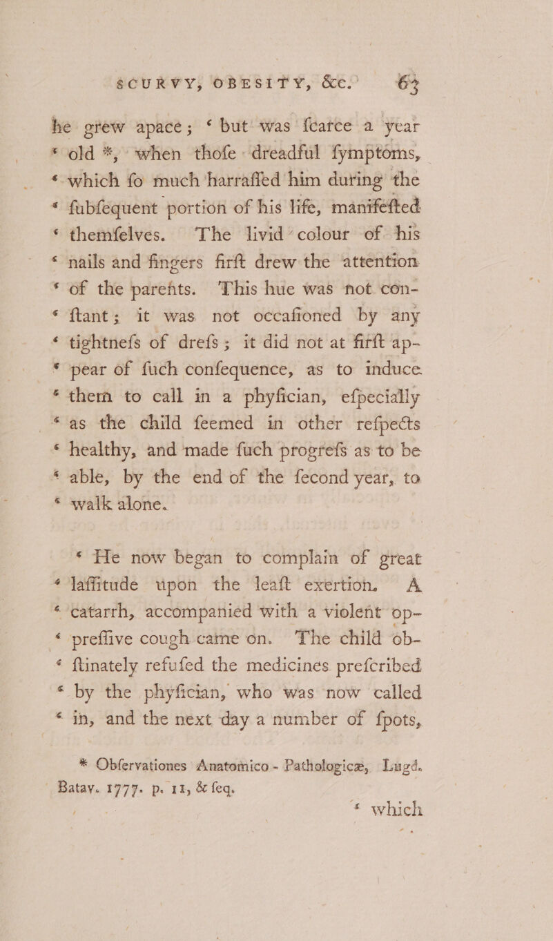 ay a a) &amp; wv &amp;é old *, when thofe « dreadful fymptoms, fubfequent portion of his life, maniféfted themfelves. The livid’ colour of his nails and fingers firft drew the attention of the parehts. This hue was not con- ftant; it was not occafioned by any tightnefs of drefs; it did not at firft ap- pear of fuch confequence, as to induce. them to call in a phyfician, efpecially as the child feemed in other refpects healthy, and made fuch progrefs as to be able, by the end of the fecond ae to walk alone. ‘ He now began to complain of great laffitude upon the leaft exertion, A catarrh, accompanied with a violent op- preffive cough came on. The child ob- {tinately refufed the medicines prefcribed by the phyfician, who was now called in, and the next day a number of fpots, * Ovbfervationes Anatomico- Pathologica, Lugd. * which