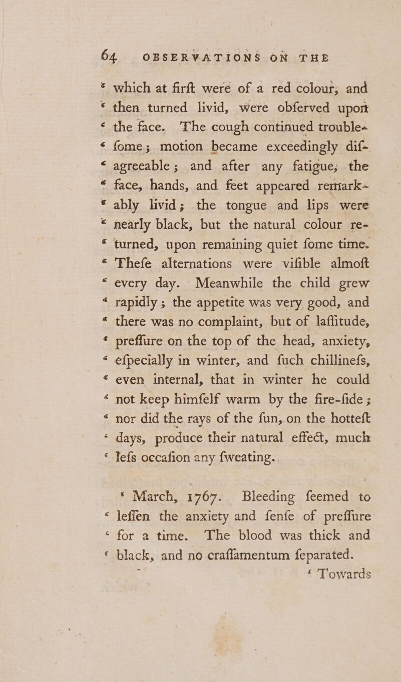e&amp; Pe A * P F RK &amp; &amp; a Fy a which at firft were of a red colour; and the face. The cough continued trouble-~ fome; motion became exceedingly dif- agreeable; and after any fatigue; the face, hands, and feet appeared remark~ ably livid; the tongue and lips were nearly black, but the natural colour re- Thefe alternations were vifible almoft every day. Meanwhile the child grew rapidly ; the appetite was very good, and there was no complaint, but of laffitude, preffure on the top of the head, anxiety, even internal, that in winter he could not keep himfelf warm by the fire-fide ; nor did the rays of the fun, on the hotteft days, produce their natural effect, much lefs occafion any {weating. * March, 1767. Bleeding feemed to leffen the anxiety and fenfe of preffure € black, and no craflamentum feparated. ‘ Towards