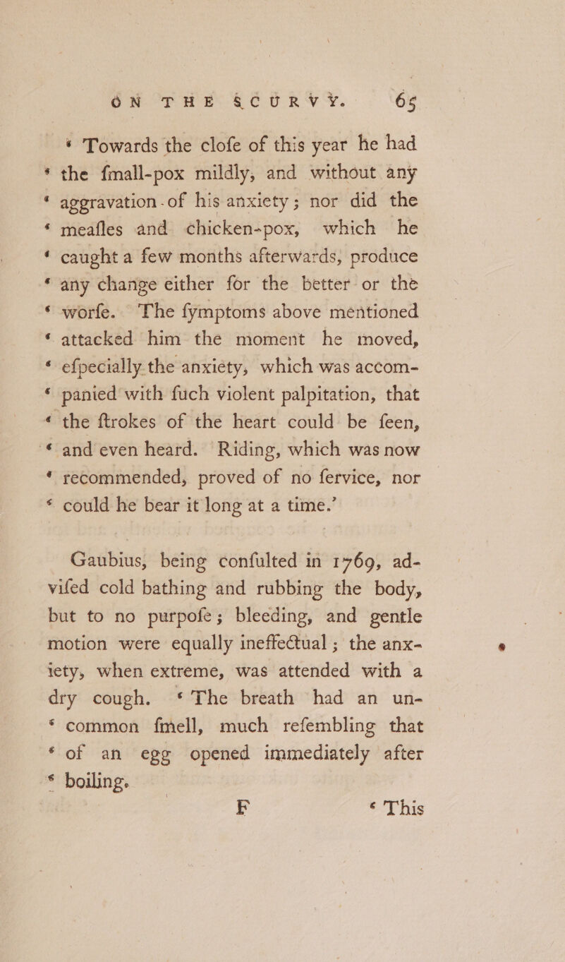 © Towards the clofe of this year he had the fmall-pox mildly, and without any aggravation of his anxiety; nor did the meafles and chicken-pox, which he caught a few months afterwards, produce any change either for the better or the worfe. The fymptoms above mentioned attacked him the moment he moved, efpecially. the anxiety, which was accom- panied with fuch violent palpitation, that the ftrokes of the heart could be feen, and even heard. Riding, which was now recommended, proved of no fervice, nor could he bear it long at a time.’ &amp; a &amp; a e a rs a e a ao -&amp; aA Gaubius, being confulted in 1769, ad- vifed cold bathing and rubbing the body, but to no purpofe; bleeding, and gentle motion were equally ineffectual ; the anx- ety, when extreme, was attended with a dry cough. * The breath had an un- * common fmell, much refembling that ‘of an egg opened immediately after * boiling. E ‘ This