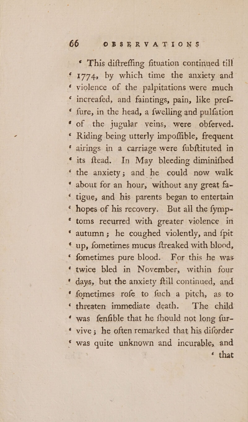 a ae &amp; @ a cs A a &amp; Cy e @ &amp; A a e&amp; &amp; a a a a ‘* wh ‘ This diftreffing fituation continued till 1774, by which time the anxiety and violence of the palpitations were much increafed, and faintings, pain, like pref- fure, in the head, a {welling and pulfation of the jugular veins, were obferved. Riding being utterly impoflible, frequent airings in a carriage were fubftituted in its ftead. In May bleeding diminifhed the anxiety; and he could now walk about for an hour, without any great fa- tigue, and his parents began to entertain hopes of his recovery. But all the fymp&lt; toms recurred with greater violence in autumn; he coughed violently, and {pit up, fometimes mucus ftreaked with blood, fometimes pure blood.. For this he was twice bled in November, within four days, but the anxiety ftill continued, and threaten immediate death. The child was fenfible that he fhould not long fur- vive; he often remarked that his diforder was quite unknown and incurable, and ‘ that