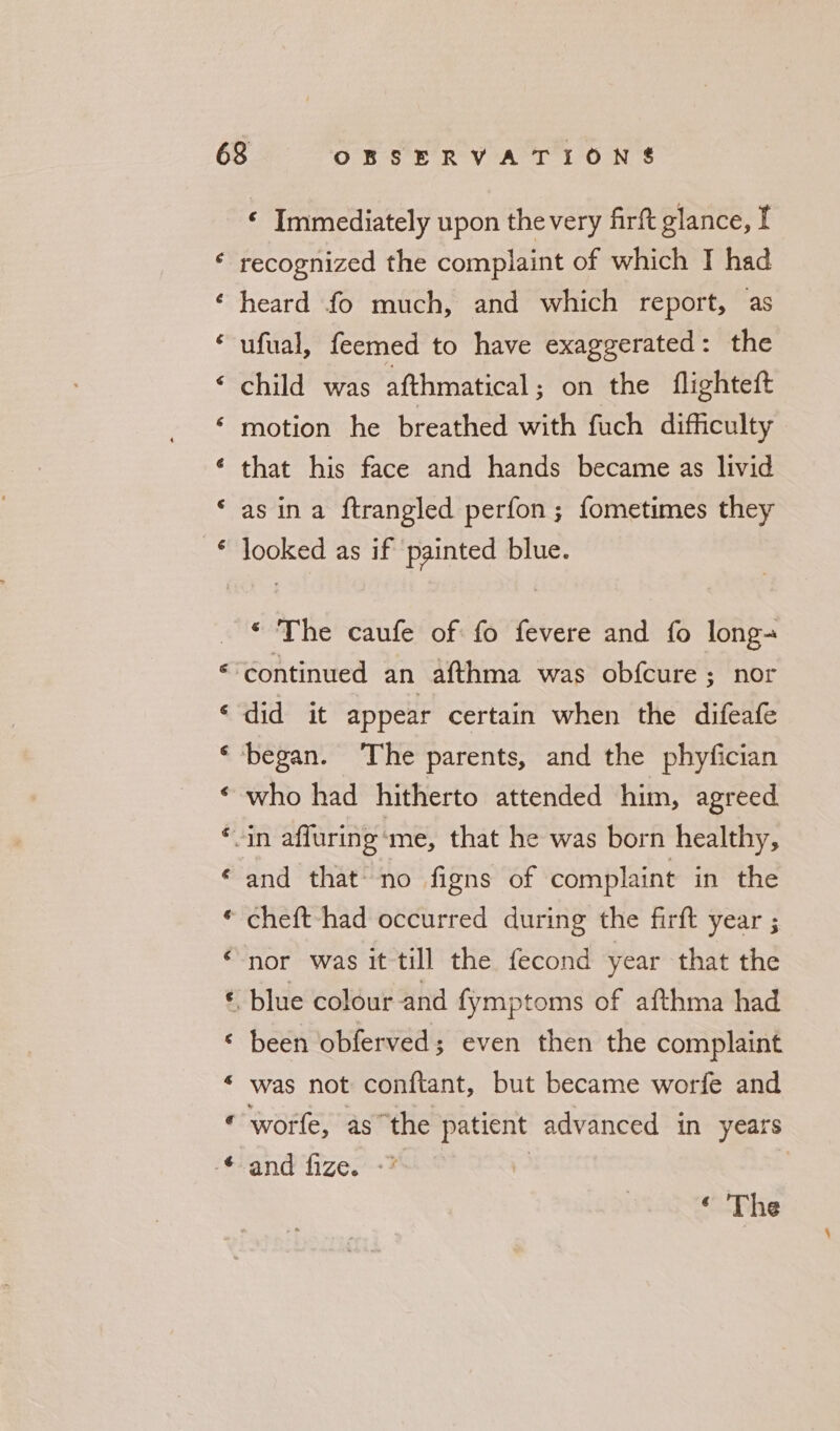 a CY Cay “a a] ~ % ba e oR. Nw ae erm ™ 8 Mee A: ae ‘ Immediately upon the very firft glance, I recognized the complaint of which I had heard fo much, and which report, as ufual, feemed to have exaggerated : the child was afthmatical; on the flighteft motion he breathed with fuch difficulty that his face and hands became as livid as ina ftrangled perfon ; fometimes they looked as if painted blue. ‘ The caufe of fo fevere and fo long- did it appear certain when the difeafe who had hitherto attended him, agreed and that no figns of complaint in the cheft-had occurred during the firft year ; nor was it till the fecond year that the blue colour and fymptoms of afthma had been obferved; even then the complaint was not conftant, but became worfe and wore, asthe patient advanced in years and fize. -* | |