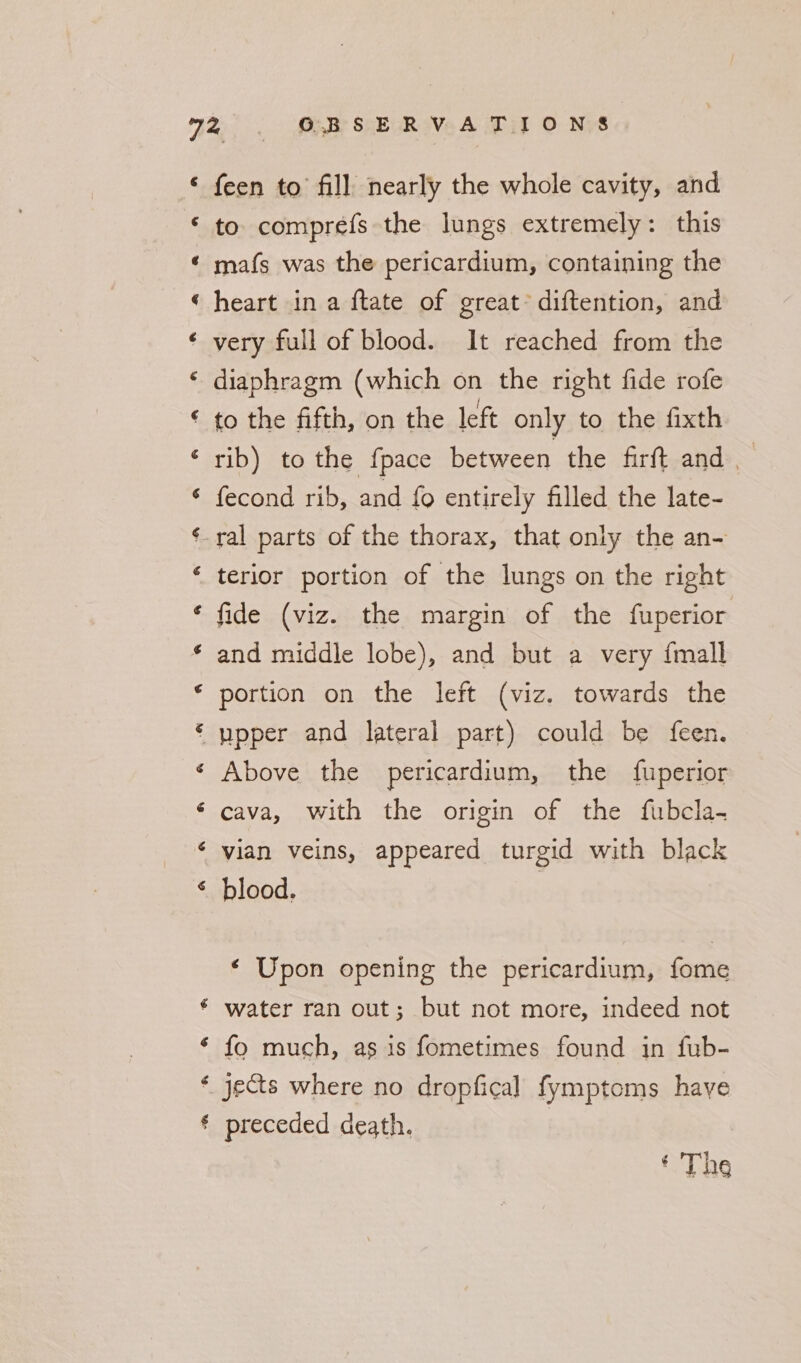 a a a TY a a a A &amp; a“ a a “ &amp; gz a ea a HR rs é § feen to fill nearly the whole cavity, and to comprefs the lungs extremely: this mafs was the pericardium, containing the heart in a ftate of great’ diftention, and very full of blood. It reached from the diaphragm (which on the right fide rofe to the fifth, on the left only to the fixth rib) to the {pace between the firft and fecond rib, and fo entirely filled the late- terior portion of the lungs on the right fide (viz. the margin of the fuperior and middle lobe), and but a very {mall portion on the left (viz. towards the Above the pericardium, the fuperior cava, with the origin of the fubcla- vian veins, appeared turgid with black blood. | ‘ Upon opening the pericardium, fome water ran out; but not more, indeed not fo much, as is fometimes found in fub- jects where no dropfical fymptoms haye preceded death.