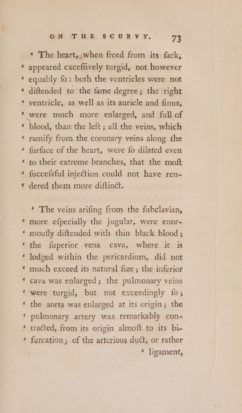 a é ON Ti Re scurvy. - 73 * The heart,, when freed from its: fack, appeared exceflively turgid, not however equably fo: both the ventricles were not diftended to the fame degree ; the right ventricle, as well as its auricle and finus, were much more enlarged, and full of “toleiod than the left ; all the veins, which ramify from the coronary veins along the furface of the heart, were fo dilated even to their extreme branches, that the moft fuccefsful injection could not have ren- dered them more diftinct. ‘ The veins arifing from the fubclavian, more efpecially the jugular, were enor- lodged within the pericardium, did not much exceed its natural fize ; the inferior cava was enlarged; the pulmonary veins were turgid, but not exceedingly fo ; the aorta was enlarged at its origin; the pulmonary artery was remarkably con- tracted, from its origin almoft to its bi- furcation; of the arterious dudt, or rather ‘ ligament,