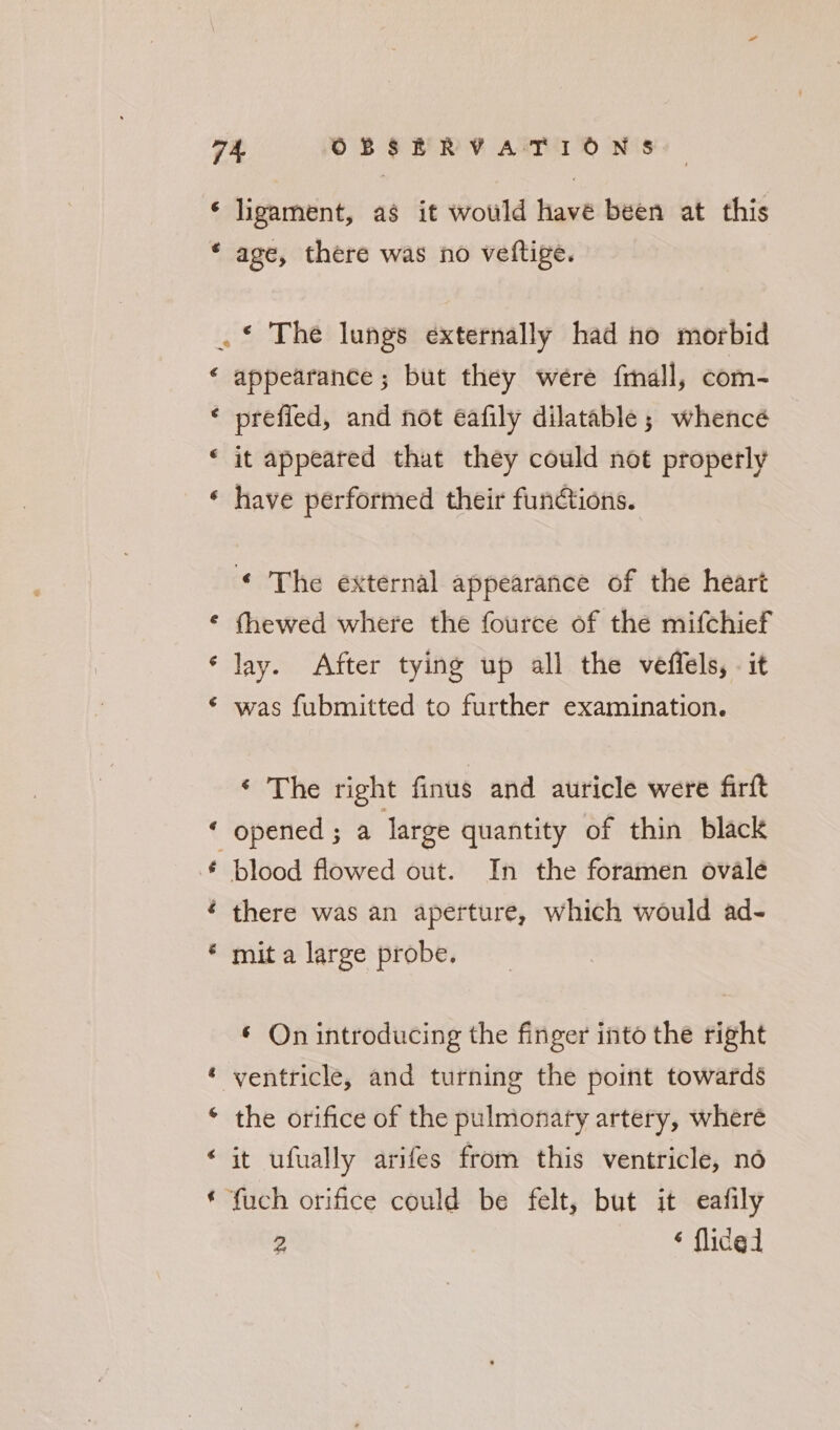 G € ligament, as it would havé been at this age, there was no veftige. a La) Uy w Fe e *” appearance ; but they were frnall, com- prefied, and not eéafily dilatable; whence it appeared that they could not properly have performed their fundtions. © The external appearance of the heart fhewed where the fource of the mifchief lay. After tying up all the veffels, it was fubmitted to further examination. ‘ The right finus and auricle were firft opened ; a large quantity of thin black blood flowed out. In the foramen ovale there was an aperture, which would ad- mit a large probe. ¢ On introducing the finger into the right the orifice of the pulmonary artery, wheré it ufually arifes from this ventricle, no ‘fuch orifice could be felt, but it eafily 2 ‘ flided