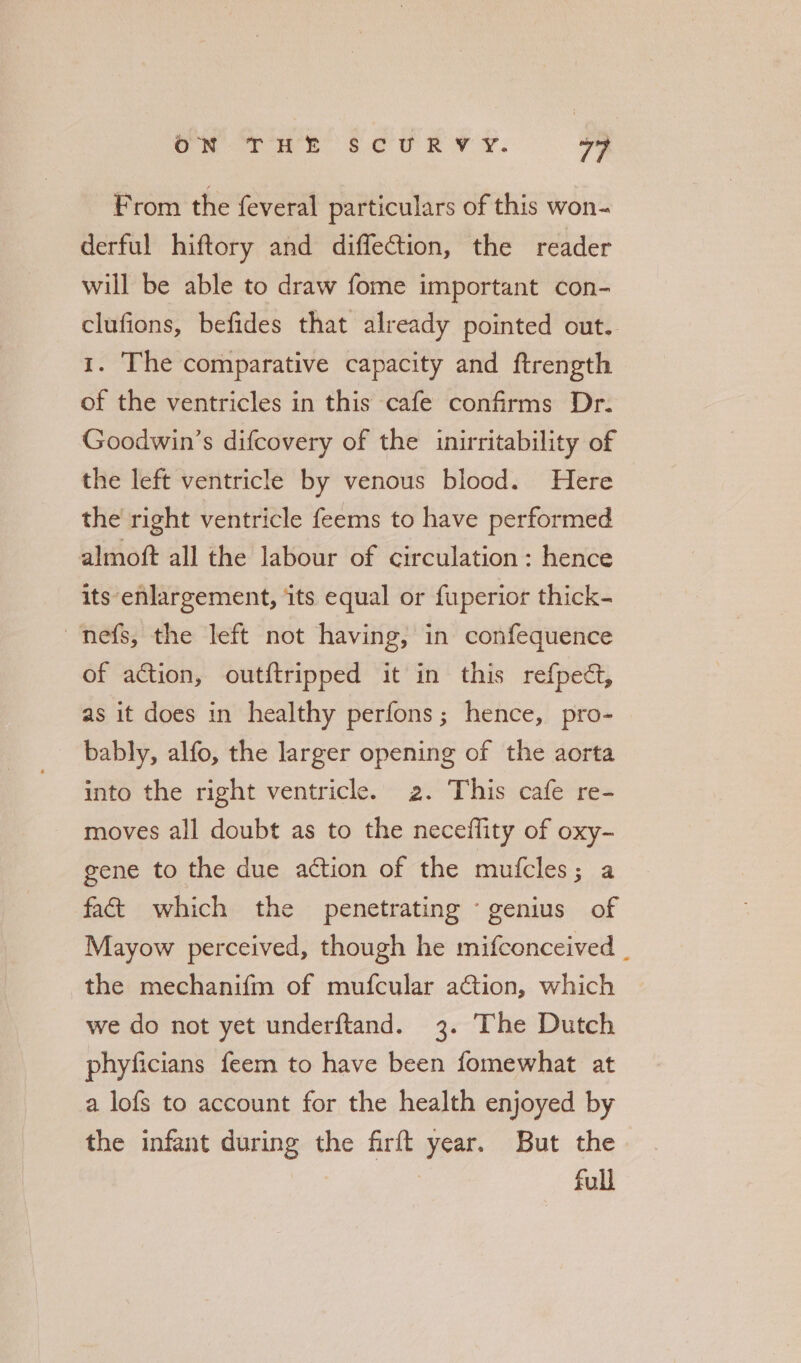 From the {everal particulars of this won- derful hiftory and diffection, the reader will be able to draw fome important con- clufions, befides that already pointed out. 1. The comparative capacity and ftrength of the ventricles in this cafe confirms Dr. Goodwin’s difcovery of the inirritability of the left ventricle by venous blood. Here the right ventricle feems to have performed almoft all the labour of circulation : hence its enlargement, its equal or fuperior thick- nefs, the left not having, in confequence of action, out{tripped it in this refpect, as it does in healthy perfons; hence, pro- bably, alfo, the larger opening of the aorta into the right ventricle. 2. This cafe re- moves all doubt as to the necefflity of oxy- gene to the due action of the mufcles; a fact which the penetrating genius of Mayow perceived, though he mifconceived _ the mechanifm of mufcular action, which we do not yet underftand. 3. The Dutch phyficians feem to have been fomewhat at a lofs to account for the health enjoyed by the infant during the firft year. But the | full