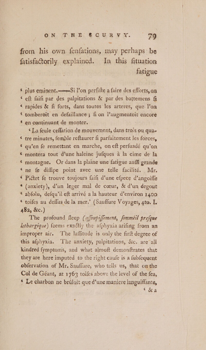 ON THE &amp;CURYV Y. 29 ee from his own fenfations, may perhaps be fatisfactorily explained. In this fituation fatigue § plus eminent. ——Si !’on perfifte a faire des efforts, on eft faifi par des palpitations &amp; par des battemens &amp; rapides &amp; fi forts, dans toutes les arteres, que l’on al oo © tomberoit en defaillance 3 fi on l’augmentoit encore * en continuant de monter. ‘ La feule ceflation de mouvement, dans trois ou quae € tre minutes, femple reftaurer fi parfaitement les forces, © qu’en fe remettant en marche, on eft perfuadé qu’on © montera tout d’une haleine jufques a la cime de la © montagne. Or dans la plaine une fatigue auffi grande “ne fe diffipe point avec une telle facilité. Mr. « Pidet fe trouve toujours faifi d’une efpece d’angoifle (anxiety), d’un leger mal de cceur, &amp; d’un degout © abfolu, defqu’il eft arrivé ala hauteur d’environ 1400 toifes au deflus de la mer.’ (Sauflure Voyages, gto. I. 482, &amp;c.) The profound fleep (a/foupiffement, fomméil prefque lethargique) {eems exactly the afphyxia arifing from an improper air. The laffitude is only the firft degree of this afphyxia. ‘The anxiety, palpitations, éc. are all kindred fymptoms, and what almoft demonftrates that they are here imputed to the right caufe is a fubfequent obfervation of Mr, Sauffure, who tells us, that onthe Col de Géant, at 1763 toifes above the level of the fea, « Le charbon ne briloit que d’une maniere languiffante, | | ‘ &amp;a a