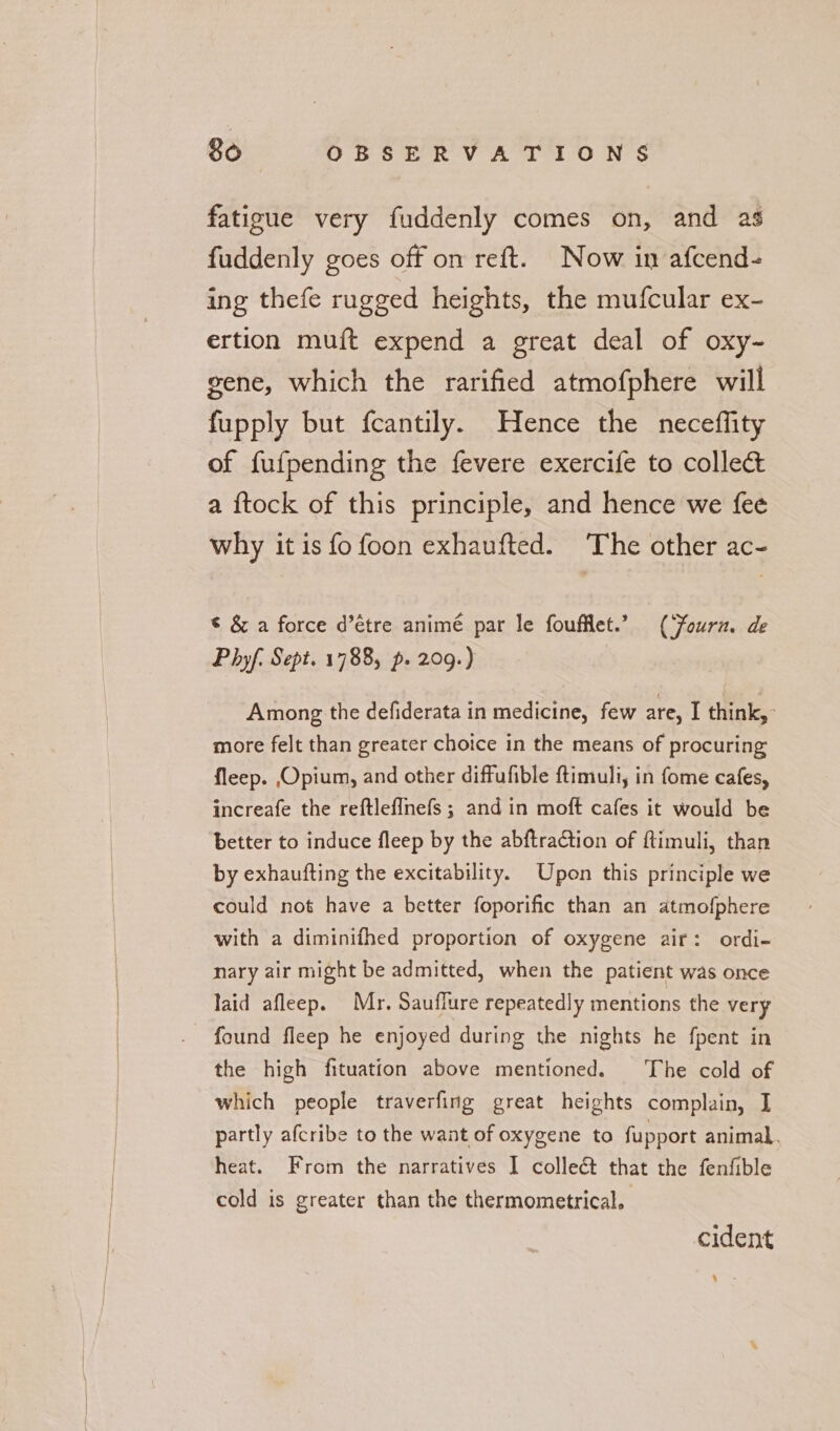 fatigue very fuddenly comes on, and as fuddenly goes off on reft. Now in afcend- ing thefe rugged heights, the mufcular ex- ertion muft expend a great deal of oxy- gene, which the rarified atmofphere will fupply but fcantily. Hence the neceffity of fufpending the fevere exercife to collec&amp; a {tock of this principle, and hence we fee why it is fo foon exhaufted. The other ac- © &amp; a force d’étre animé par le fouflet.’” (Fourn. de Phyf. Sept. 1788, p. 209.) Among the defiderata in medicine, few are, I think,» more felt than greater choice in the means of procuring fleep. Opium, and other diffufible ftimuli, in fome cafes, increafe the reftlef{nefs ; and in moft cafes it would be better to induce fleep by the abftraCtion of ftimuli, than by exhaufting the excitability. Upon this principle we could not have a better foporific than an atmofphere with a diminifhed proportion of oxygene air: ordi- nary air might be admitted, when the patient was once laid afleep. Mr. Sauffure repeatedly mentions the very found fleep he enjoyed during the nights he fpent in the high fituation above mentioned. The cold of which people traverfing great heights complain, I partly afcribe to the want of oxygene to fupport animal. heat. From the narratives I collect that the fenfible cold is greater than the thermometrical. cident ‘ .