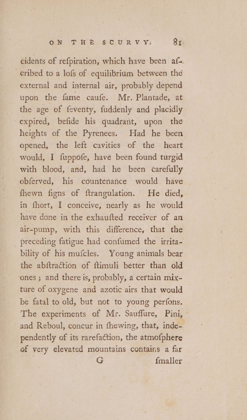 ON THE stuRvy;: Sy. cidents of refpiration, which have been afx. -¢ribed to a lofs of equilibrium between the external and internal air, probably depend upon the fame caufe. Mr. Plantade, at the age of feventy, fuddenly and placidly expired, befide his quadrant, upon the heights of the Pyrenees. Had he been opened, the left cavities of the heart would, I fuppofe, have been found turgid with blood, and, had he been Carefully obferved, his countenance would. have fhewn figns of ftrangulation. He died, in fhort, I conceive, nearly as he would have done in the exhaufted receiver of an air-pump, with this difference, that the preceding fatigue had confumed the irrita- bility of his mufcles. Young animals bear the abftraction of ftimuli better than old ones ; and there is, probably, a certain mix- ture of oxygene and azotic airs that would | be fatal to old, but not to young perfons. The experiments of Mr. Sauffure, Pini, © and Reboul, concur in fhewing, that, inde- pendently of its rarefaction, the atmofphere ef very elevated mountains contains a far G {maller