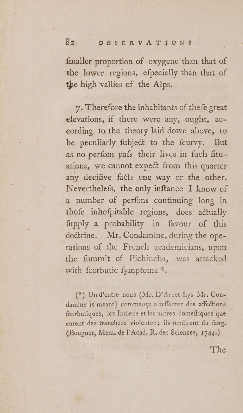 {maller proportion of oxygene than that of the lower regions, efpecially than that of the high vallies of the Alps. +. Therefore the inhabitants of thefe great elevations, if there were any, ought, ac- cording to the theory laid down above, to be peculiarly fubje&amp;t to the fcurvy. But as no perfons pafs their lives in fuch fitu- ations, we cannot expect from this quarter any decifive facts one way or the other. - Neverthelefs, the only inftance I know of a number of perfons continuing long in thofe inhofpitable regions, does actually fupply a probability in favour of this doctrine. Mr. Condamine, during the ope- rations of the French academicians, upon the fummit of Pichincha, was attacked with fcorbutic fymptoms *. (*) Und’entre nous (Mr. D’Arcet fays Mr, Con- damine is meant) commenga a reflenter des affections {corbutiques, les Indiens et les autres domeftiques que eurent des ¢ranchees violentes; ils rendirent du fang. (Bouguer, Mem. de l’Acad. R. des Sciences, 1744.) The