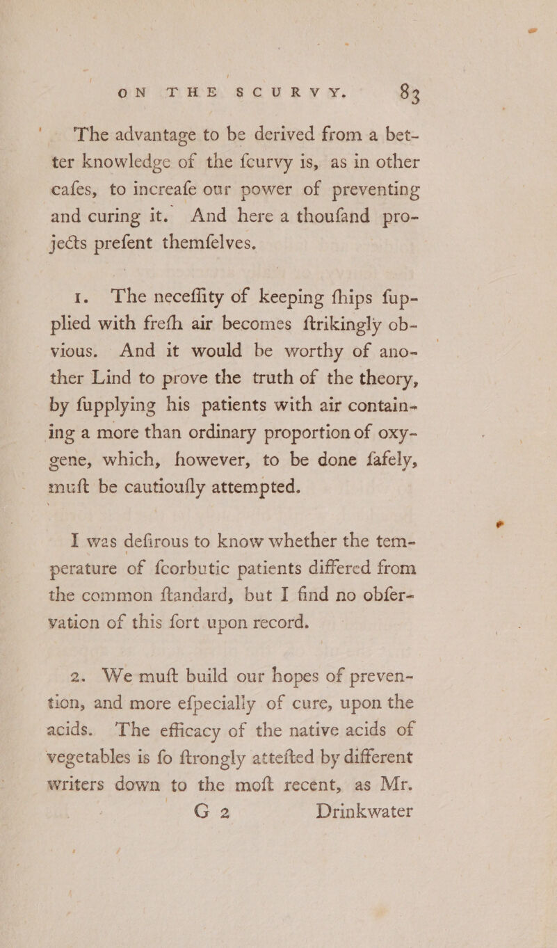 The advantage to be derived from a bet- ter knowledge of the {curvy is, as in other cafes, to increafe our power of preventing and curing it. And here a thoufand pro- jects prefent themfelves. 1. The neceflity of keeping fhips fup- plied with frefh air becomes ftrikingly ob- vious. And it would be worthy of ano- ther Lind to prove the truth of the theory, by fupplying his patients with air contain- ing a more than ordinary proportion of oxy- gene, which, however, to be done fafely, muft be cautioufly attempted. I was defirous to know whether the tem- perature of fcorbutic patients differed from the common ftandard, but I find no obfer- vation of this fort upon record. 2. We mutt build our hopes of preven- tion, and more efpecially of cure, upon the acids. ‘The efficacy of the native acids of vegetables is fo ftrongly attefted by different writers down to the moft recent, as Mr. ie Ca Drinkwater