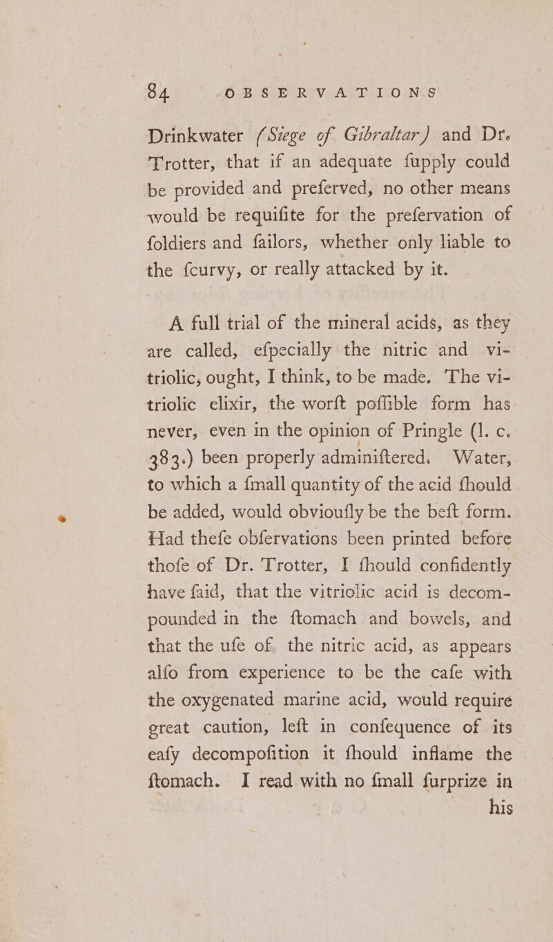 Drinkwater (Szege of Gibraltar) and Dr. Trotter, that if an adequate fupply could be provided and preferved, no other means would be requifite for the prefervation of foldiers and failors, whether only liable to the {curvy, or really attacked by it. A full trial of the mineral acids, as they are called, efpecially the nitric and vi- triolic, ought, I think, to be made. The vi- triolic elixir, the worft poffible form has never, even in the opinion of Pringle (1. c. 383.) been properly adminiftered. Water, to which a {mall quantity of the acid fhould be added, would obvioufly be the beft form. Had thefe obfervations been printed before thofe of Dr. Trotter, I fhould confidently have faid, that the vitriolic acid is decom- pounded in the ftomach and bowels, and that the ufe of the nitric acid, as appears alfo from experience to be the cafe with the oxygenated marine acid, would require ereat caution, left in confequence of its eafy decompofition it fhould inflame the - ftomach. I read with no fmall furprize in his