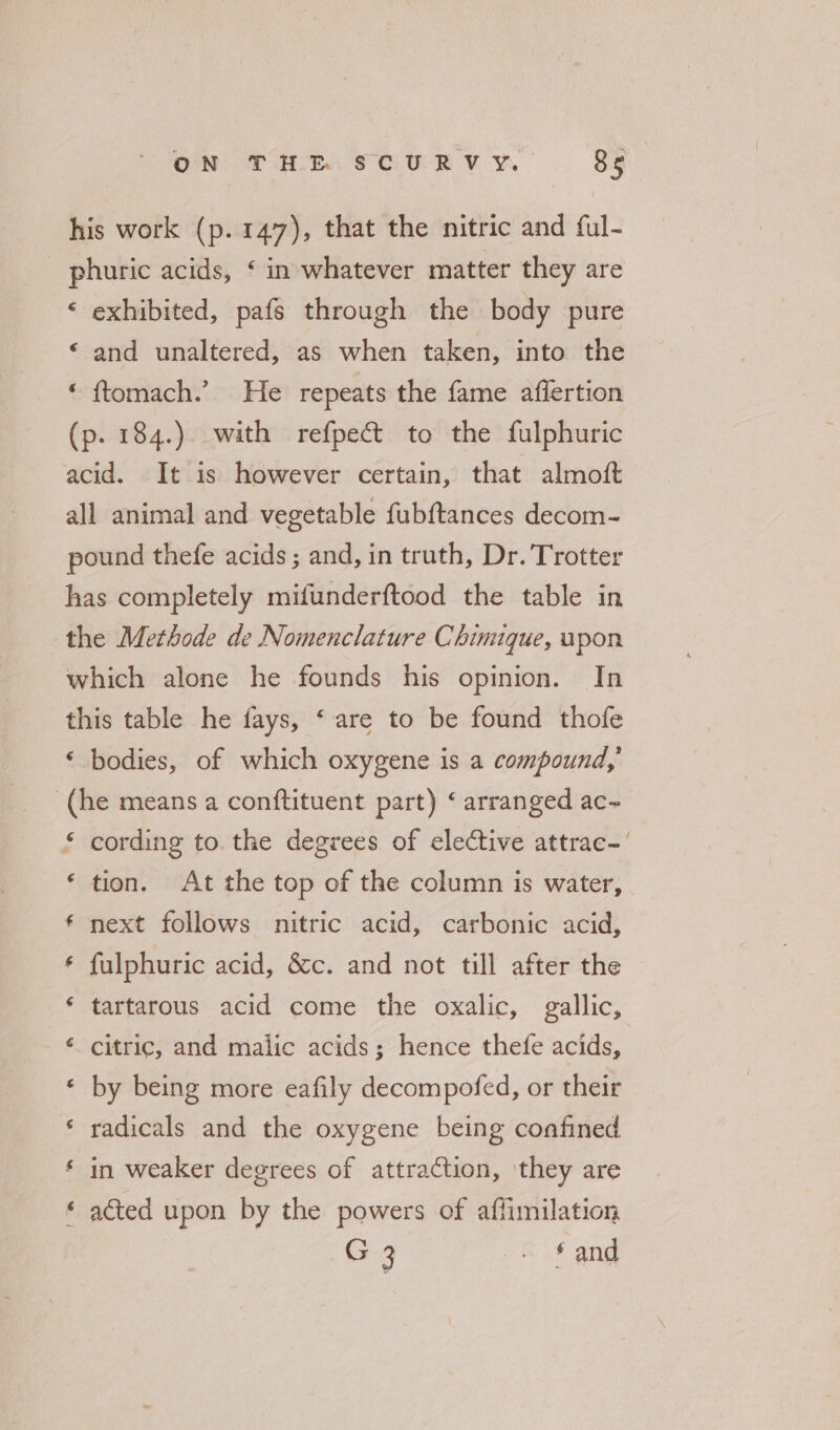 his work (p.147), that the nitric and ful- phuric acids, ‘ in whatever matter they are ‘ exhibited, pafs through the body pure ‘ and unaltered, as when taken, into the tftomach?.&gt; ° He repeats the fame aflertion (p. 184.). with refpect to the fulphuric acid. It is however certain, that almoft all animal and vegetable fubftances decom- pound thefe acids; and, in truth, Dr. Trotter has completely mifunderftood the table in the Methode de Nomenclature Chinuque, upon which alone he founds his opinion. In this table he fays, ‘ are to be found thofe ‘ bodies, of which oxygene is a compound,’ (he means a conftituent part) ‘ arranged ac~ cording to. the degrees of elective attrac.‘ “ a tion. At the top of the column is water, next follows nitric acid, carbonic acid, fulphuric acid, &amp;c. and not till after the tartarous acid come the oxalic, gallic, aA w a A citric, and malic acids; hence thefe acids, Lay by being more eafily decompofed, or their radicals and the oxygene being confined a ww in weaker degrees of attraction, they are [ A acted upon by the powers of aflimilation Gx _= § and