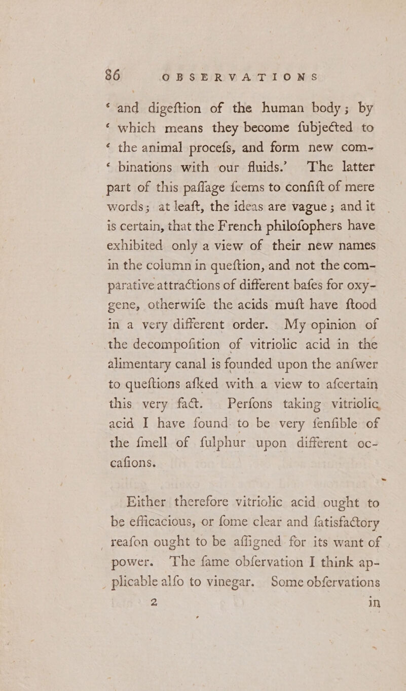 ‘and digeftion of the human body; by ‘ which means they become fubjected to ‘ the animal procefs, and form new com- ‘ binations with our fluids.’ The latter part of this paflage feems to confift of mere words; at leaft, the ideas are vague ; and it is certain, that the French philofophers have exhibited only a view of their new names in the column in queftion, and not the com- parative attractions of different bafes for oxy- gene, otherwife the acids muft have ftood in a very different order. My opinion of the decompofition of vitriolic acid in the alimentary canal is founded upon the anfwer to queftions afked with a view to afcertain this very fact. | Perfons taking vitriolic acid I have found: to be very fenfible of the fmell of fulphur upon different oc- cafions. Either therefore vitriolic acid ought to be efficacious, or fome clear and fatisfactory reafon ought to be affigned for its want of power. ‘The fame obfervation I think ap- _ plicable alfo to vinegar. Some obfervations 2 in