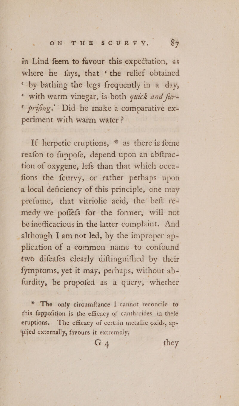 in Lind feem to favour this expectation, as where he fays, that ‘the relief obtained ‘ by bathing the legs frequently in a day, « with warm vinegar, is both quick and fur- * prifing. Did he make a comparative ex- periment with warm water ? If herpetic eruptions, * as there is fome reafon to fuppofe, depend upon an abftrac- tion of oxygene, lefs than that which occa- fions the fcurvy, or rather perhaps upon ‘a local deficiency of this principle, one may prefume, that vitriolic acid, the’ beft re- medy we poflefs for the former, will not be inefficacious in the latter complaint. And although I am not led, by the improper ap- plication of a common name to confound two difeafes clearly diftinguifhed by their fymptoms, yet it may, perhaps, without ab- furdity, be propofed as a query, ‘whether * The only circumftance ['cannot reconcile to this fuppofition is the efficacy of cantharides in thefe eruptions, The efficacy of certain metallic oxids, ap- ‘plied externally, favours it extremely, G 4 7 they
