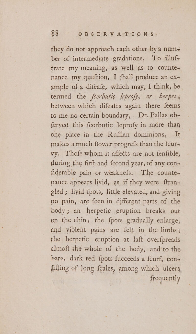 they do not approach each other bya num- ber of intermediate gradations. To illuf- trate my meaning, as well as to counte- nance my queltion, I fhall produce an ex- ample of a difeafe, which may, I think, be termed the fearbutic leprofy, or herpes; between which difeafes again there feems to me no certain boundary, Dr. Pallas ob- ferveda this {corbutic leprofy in more than one place in the Ruffian dominions, It makes a much flower progrefs than the {cur- vy, Thofe whom it affects are not fenfible, during the firft and fecond year, of any con- fiderable pain or weaknefs. ‘The counte- nance appears livid, as if they were ftran- gled ; livid fpots, little elevated, and giving no pain, are feen in different parts of the body; an herpetic eruption breaks out on the chin; the fpots gradually enlarge, and violent pains are felt in the limbs; the herpetic eruption at laft overfpreads almoft the whcle of the body, and to the bare, dark red {pots fucceeds a fcurf, con- filing of Jong feales, among which ulcers. | | frequently