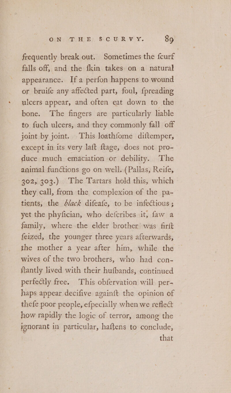 frequently break out. Sometimes the fcurf falls off, and the fkin takes on a natural appearance. Ifa perfon happens to wound or bruife any affected part, foul, {preading ulcers appear, and often eat down to the bone. The fingers are particularly liable to fuch ulcers, and they commonly fall off joint by joint. This loathfome diftemper, except in its very laft ftage, does not pro- duce much emaciation or debility. The animal functions go on well. (Pallas, Reife, 302, 303.) The Tartars hold this, which they call, from the complexion of the pa- tients, the d/ack difeafe, to be infectious ; yet the phyfician, who defcribes it, faw a family, where the elder brother was firft feized, the younger three years afterwards, the mother a year after him, while the wives of the two brothers, who had con- ffantly lived with their hufbands, continued perfectly free. This obfervation will per- haps appear decifive againft the opinion of thefe poor people, efpecially when we refle&amp; how rapidly the logic of terror, among the » ignorant in particular, haftens to conclude, that
