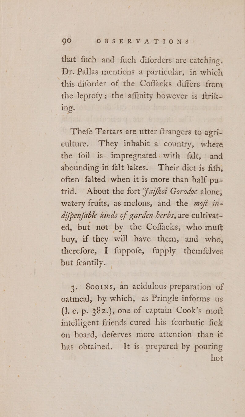 that fuch and fuch diforders are catching. Dr. Pallas mentions a particular, in which ‘this diforder of the Coffacks differs from the leprofy; the affinity however is ftrik- Thefe Tartars are utter ftrangers to agri- culture. They inhabit a country, where the foil is impregnated. with falt, and abounding in falt lakes. ‘Their diet is fith, often falted when it is more than half pu- trid. About the fort ‘faz/eot Gorodoc alone, watery fruits, as melons, and the mo/? in- difpenfable kinds of garden herbs, are cultivat- ed, but not by the Coffacks, who muft buy, if they will have them, and who, therefore, I fuppofe, fupply themfelves but feantily. 3. Sooins, an acidulous preparation of oatmeal, by which, as Pringle informs us (1. c. p. 382.), one of captain Cook’s moft intelligent friends cured his fcorbutic fick on board, deferves more attention than it has obtained. It is prepared by pouring hot