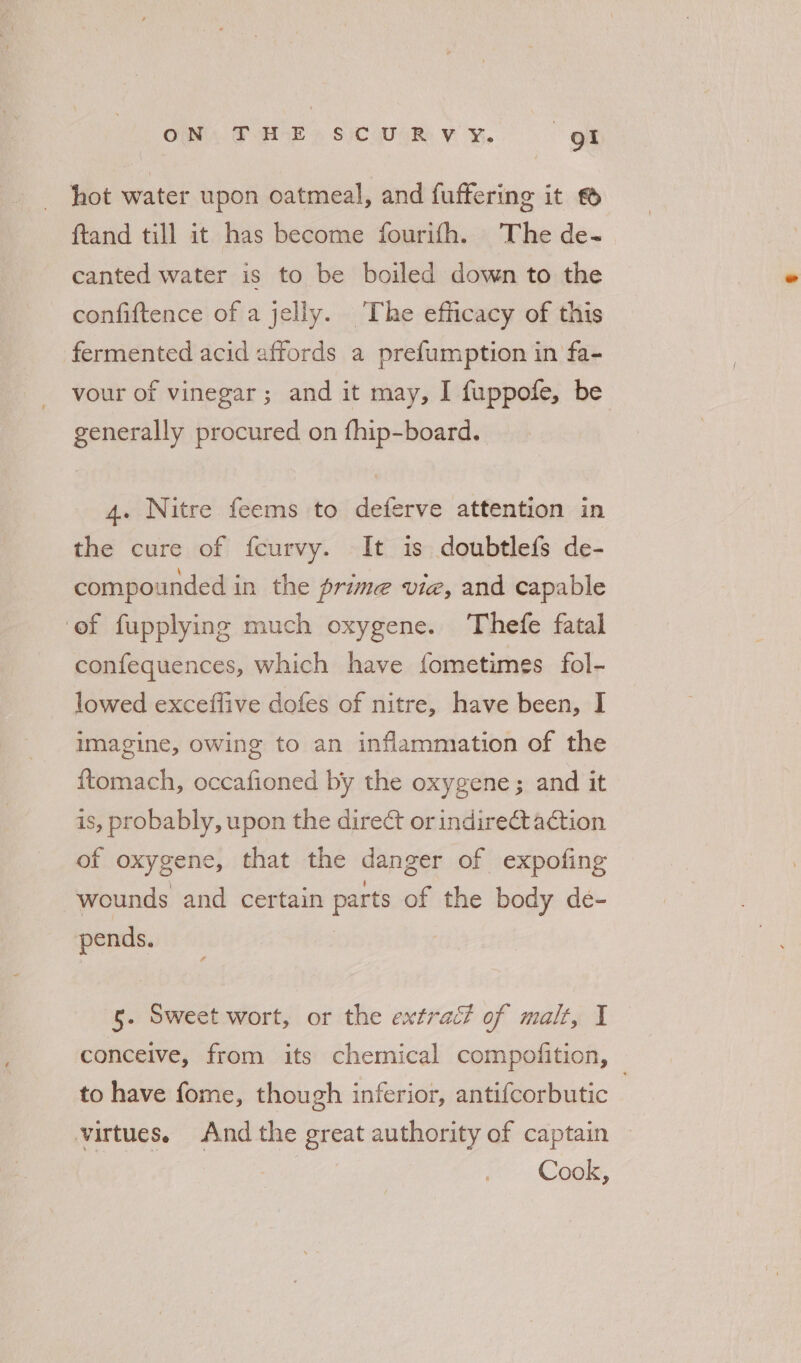 OM, FAVE, Sic wiv ye. gk hot water upon oatmeal, and fuffering it © ftand till it has become fourifh. The de- canted water is to be boiled down to the confiftence of a jelly. The efficacy of this fermented acid affords a prefumption in fa- vour of vinegar; and it may, I fuppofe, be generally procured on fhip-board. 4. Nitre feems to deferve attention in the cure of fcurvy. It is doubtlefs de- compounded in the prime vie, and capable ‘ef fupplying much oxygene. Thefe fatal confequences, which have fometimes fol- lowed exceffive dofes of nitre, have been, I imagine, owing to an inflammation of the ftomach, occafioned by the oxygene ; and it is, probably, upon the direct or indirect action of oxygene, that the danger of expofing wounds and certain parts of the body de- pends. | 5. Sweet wort, or the extrac? of malt, I conceive, from its chemical compofition, to have fome, though inferior, antifcorbutic | virtues. And the great authority of captain Cook,