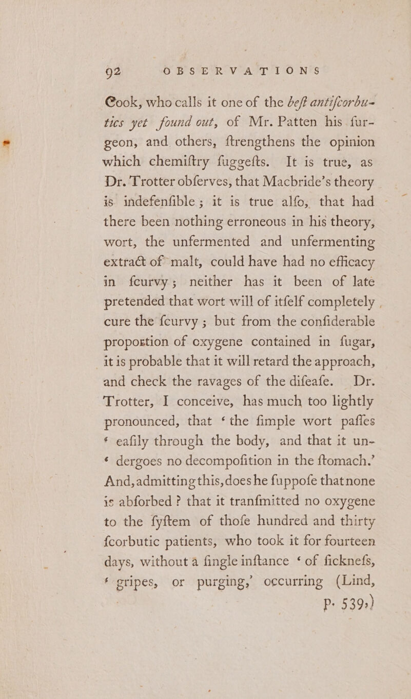Q2 OB SER: VoArT 1 OONTS @ook, who calls it one of the bef antifcorbu- tics yet found out, of Mr. Patten his fur- geon, and others, ftrengthens the opinion which chemiftry fuggefts. It is true, as Dr. Trotter obferves, that Macbride’s theory | is. indefenfible ; it is true alfo, that had - there been nothing erroneous in his theory, wort, the unfermented and unfermenting extract of malt, could have had no efficacy in fcurvy; neither has it been of late pretended that wort will of itfelf completely cure the {curvy ; but from the confiderable propostion of oxygene contained in fugar, itis probable that it will retard the approach, and check the ravages of the difeafe. Dr. Trotter, I conceive, has much too lightly pronounced, that ‘the fimple wort paffes ‘ eafily through the body, and that it un- « dergoes no decompofition in the {tomach.’ And, admitting this, does he fuppofe thatnone is abforbed ? that it tranfmitted no oxygene to the fyftem of thofe hundred and thirty - {corbutic patients, who took it for fourteen days, without a fingle inftance ‘ of ficknefs, gripes, or purging, o¢curring (Lind, P: 539)
