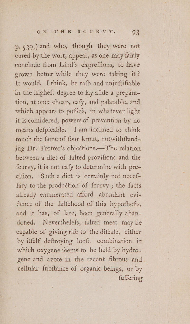 p. 539,) and who, though they were not cured by the wort, appear, as one may fairly conclude from Lind’s expreffions, to have grown better while they were taking it? It would, I think, be rafh and unjuftifiable ‘in the higheft degree to lay afide a prepara tion, at once cheap, eafy, and palatable, and which appears to pofiefs, in whatever light it isconfidered, powers of prevention by no means defpicable. Iam inclined to think much the fame of four krout, notwithftand- ing Dr. Trotter’s objections.—The relation between a diet of falted provifions and the {curvy, it is not eafy to determine with pre- cifion. Such a diet is certainly not necef- fary to the production of fcurvy ; the facts already enumerated atford abundant evi- dence of the falfehood of this hypothefis, and it has, of late, been generally aban-— doned. Neverthelefs, falted meat may be capable of giving rife to the difeafe, either by itfelf deftroying loofe combination in which oxygene feems to be held by hydro- gene and azote in the recent fibrous and cellular fubftance of organic beings, or by : fuffering