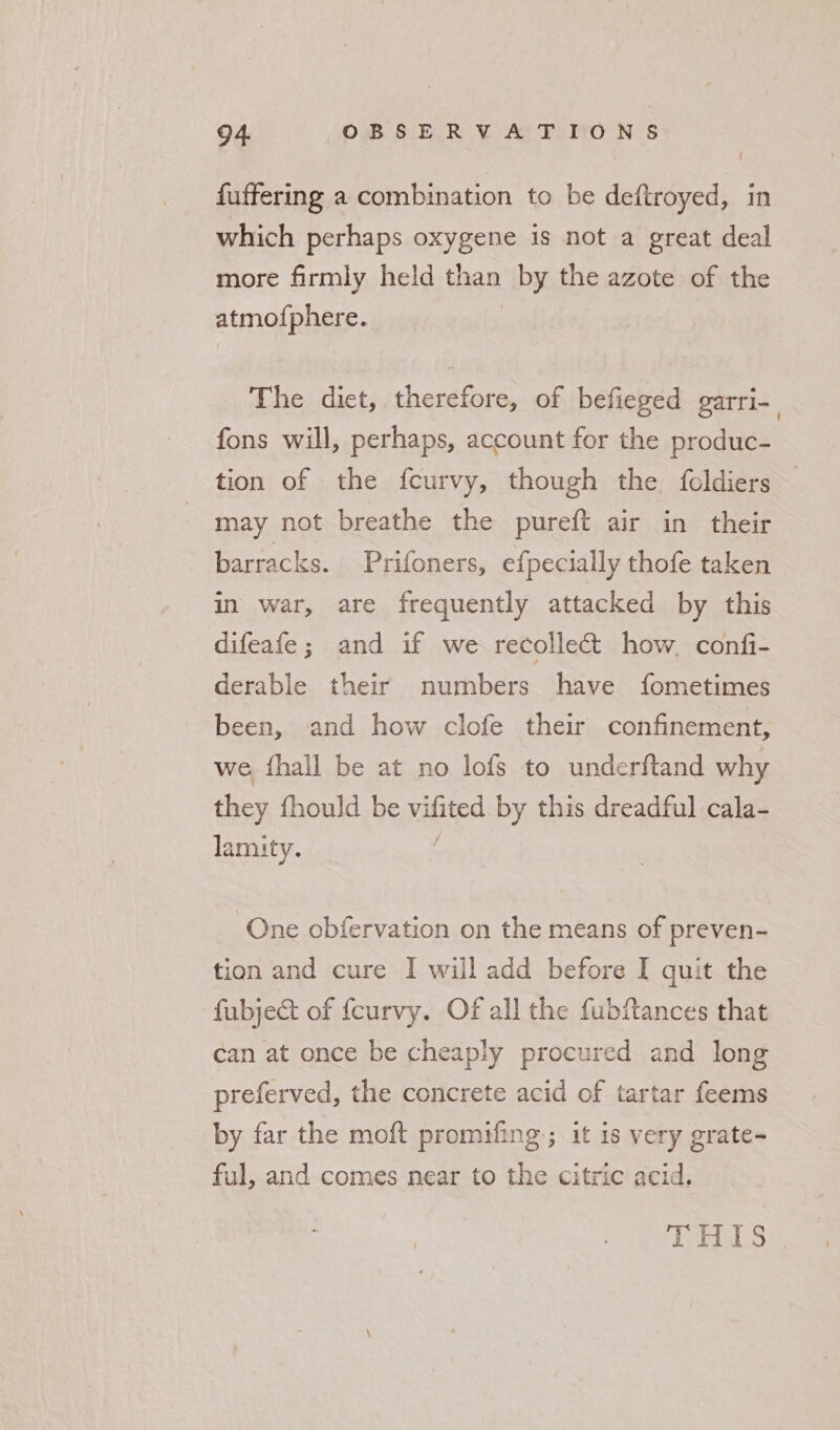 fuffering a combination to be deftroyed, in which perhaps oxygene is not a great deal more firmly held than “iby the azote of the atmofphere. The dict, therefore, of befieged garri- | fons will, perhaps, account for the produc- tion of the fcurvy, though the foldiers , may not breathe the pureft air in their barracks. Prifoners, efpecially thofe taken in war, are frequently attacked by this difeafe; and if we recollect how. confi- derable their numbers have fometimes been, and how clofe their confinement, we fhall be at no lofs to underftand why they fhould be vititd by this dreadful cala- lamity. One obfervation on the means of preven- tion and cure I will add before I quit the fubject of {curvy. Of all the fubitances that can at once be cheaply procured and long preferved, the concrete acid of tartar feems by far the moft promifing ; it 1s very grate- ful, and.comes near to the citric acid. THIS