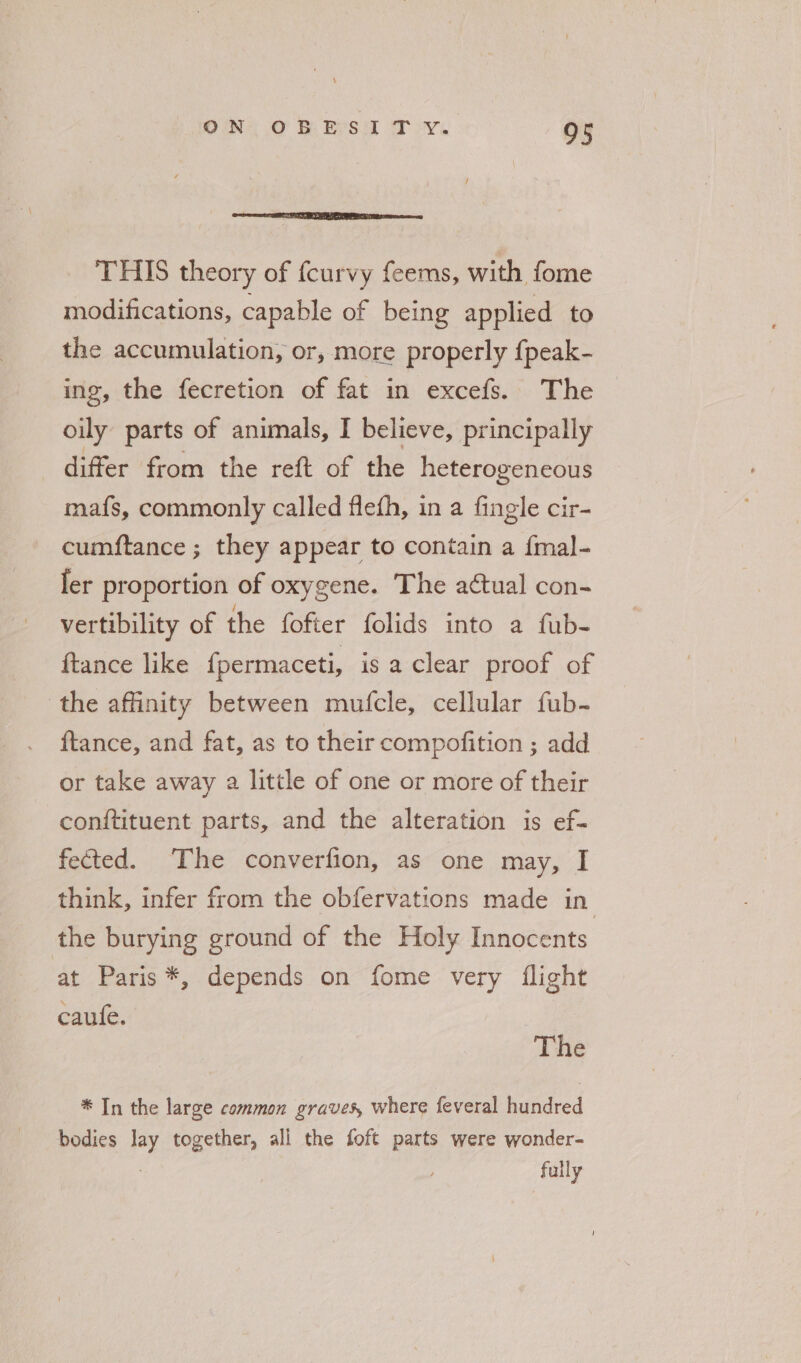 See TE LE Ea THIS theory of {curvy feems, with fome modifications, capable of being applied to the accumulation, or, more properly {peak- ing, the fecretion of fat in excefs. The oily parts of animals, I believe, principally differ from the reft of the heterogeneous mafs, commonly called flefh, in a fingle cir- cumftance ; they appear to contain a {mal- fer proportion of oxygene. The aétual con- vertibility of the fofter folids into a fub- ftance like fpermaceti, is a clear proof of the affinity between mufcle, cellular fub- ftance, and fat, as to their compofition ; add or take away a little of one or more of their conftituent parts, and the alteration is ef- fected. The converfion, as one may, I think, infer from the obfervations made in the burying ground of the Holy Innocents at Paris *, depends on fome very flight caule. | The * In the large common graves, where feveral hundred bodies Hay together, all the foft parts were wonder- fully