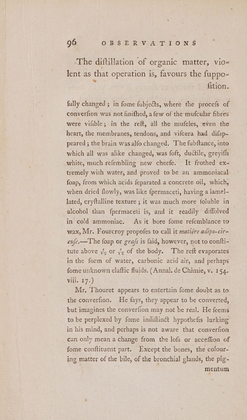 ‘The diftillation of organic Saran v10# lent as that operation is, favours the fuppo- ‘Aition. fully changed ; ; in fome fubjects, where the procefs of converfion was not finifhed, a few of the mufcular fibres were vilible; in the reft, all the mufcles, even the heart, the membranes, tendons, and vifcera had difap- peared ; the brain wasalfo changed. The fubftance, into which all was alike changed, was foft, ductile, greyifh white, much refembling new cheefe. It frothed ex- tremely with water, and proved to be an ammoniacal foap, from which acids feparated a concrete oil, which, when dried flowly, was like fpermaceti, having a lamel- lated, cryftalline texture ; it was much more foluble in alcohol than fpermaceti is, and it readily diffolved in cold ammoniac. As it bore fome refemblance to wax, Mr. Fourcroy propofes to call it matiére adipo-cira eufe.— The foap or ec is faid, however, not to confti- tute above ¥; or 4, of the body. The reft evaporates in the form of Seite carbonic acid air, and perhaps fome unknown elaftic fluids. (Annal. de Chimie, v. 154. Vill. 17.) Mr. Thouret appears to entertain fome doubt as to the converfion. He fays, they appear to be converted, but imagines the converfion may not be real. He feems to be perplexed by fome indiftin& hypothefis lurking in his mind, and perhaps is not aware that converfion can only mean a change from the lofs or acceffion of fome conftituent part. Except the bones, the colour- ing matter of the bile, of the bronchial glands, the pig- | mentum