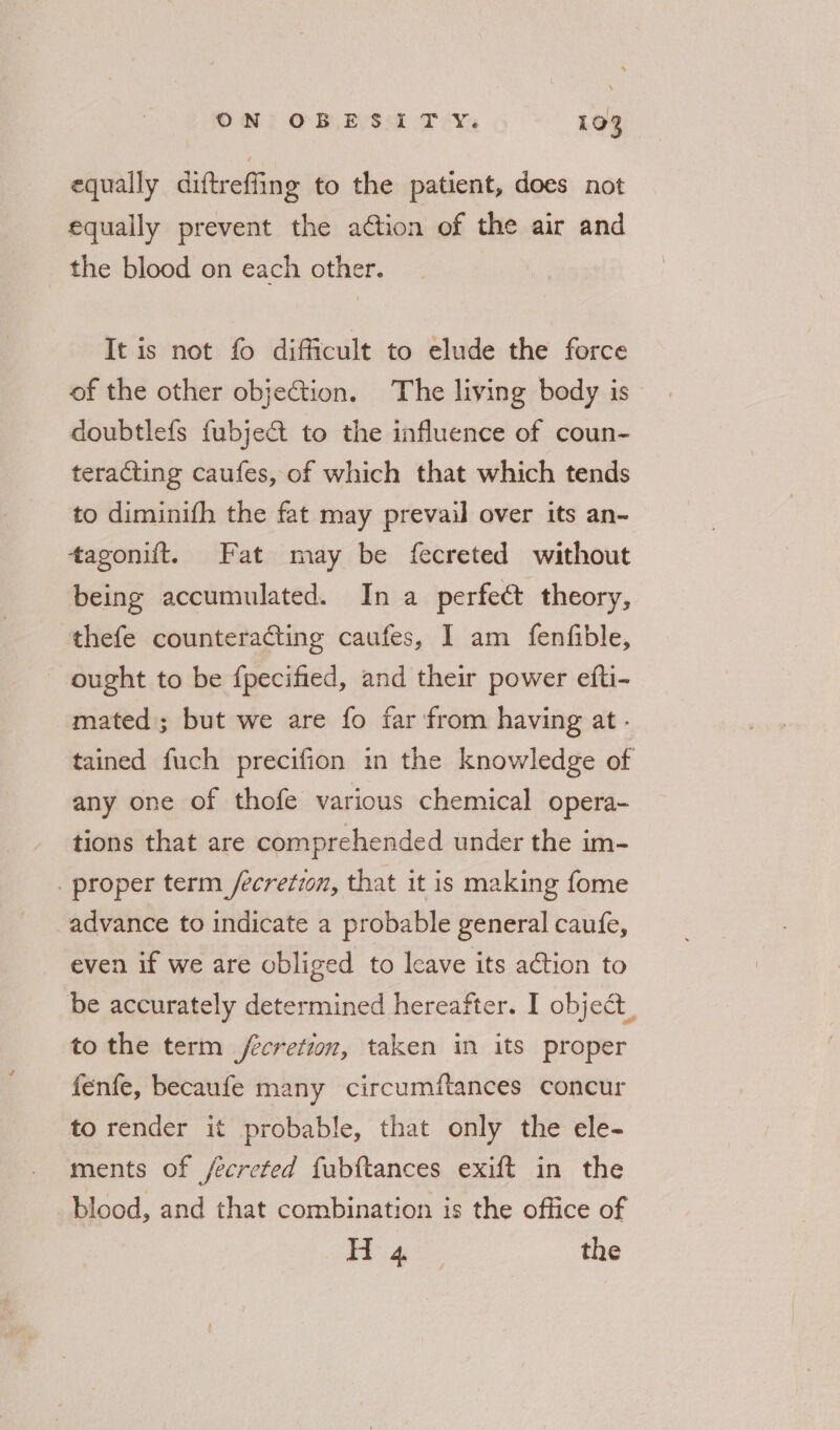 equally diftreffing to the patient, does not equally prevent the adtion of the air and the blood on each other. It is not fo difficult to elude the force of the other objetion. The living body is doubtlefs fubjeat to the influence of coun- teracting caufes, of which that which tends to diminifh the fat may prevail over its an- tagonift. Fat may be fecreted without being accumulated. In a perfect theory, thefe counteracting caufes, I am fenfible, ought to be fpecified, and their power efti- mated; but we are fo far from having at - tained fuch precifion in the knowledge of any one of thofe various chemical opera- tions that are comprehended under the im- . proper term _/ecretzon, that it is making fome advance to indicate a probable general caufe, even if we are obliged to Icave its action to be accurately determined hereafter. I object, to the term fecretion, taken in its proper fenfe, becaufe many circumftances concur to render it probable, that only the ele- ments of ecreted fubftances exift in the blood, and that combination is the office of