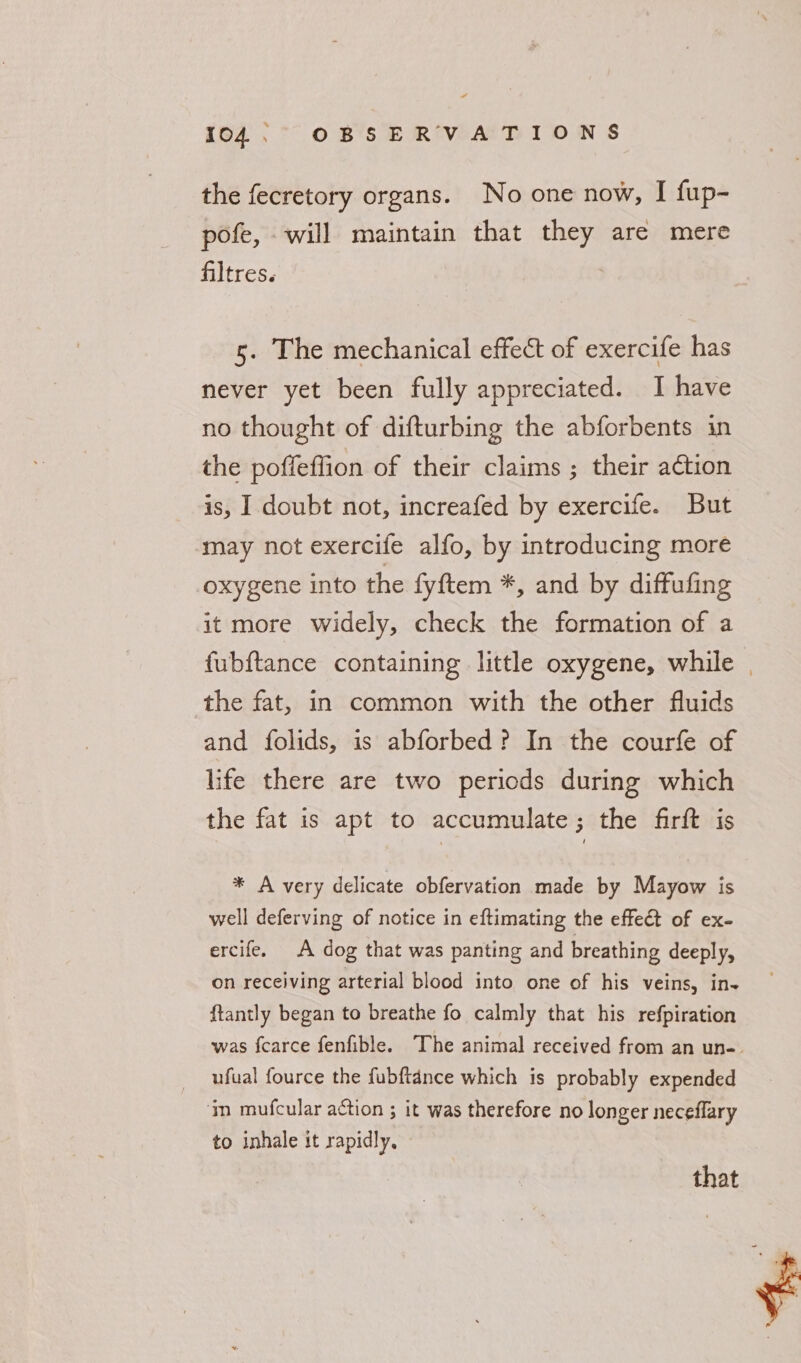 “ 104. OBSERVATIONS the fecretory organs. No one now, I fup- pofe, will maintain that they are mere filtres. 5. The mechanical effect of exercife has never yet been fully appreciated. I have no thought of difturbing the abforbents in the poffeffion of their claims ; their aétion is, I doubt not, increafed by exercife. But may not exercife alfo, by introducing more oxygene into the fyftem *, and by diffufing it more widely, check the formation of a fubftance containing little oxygene, while | the fat, in common with the other fluids and folids, is abforbed? In the courfe of life there are two periods during which the fat is apt to accumulate; the firft is * A very delicate obfervation made by Mayow is well deferving of notice in eftimating the effe€t of ex- ercife. A dog that was panting and breathing deeply, on receiving arterial blood into one of his veins, in- ftantly began to breathe fo calmly that his refpiration was fcarce fenfible. The animal received from an un-. ufual fource the fubftance which is probably expended ‘ym mufcular action ; it was therefore no longer neceflary to inhale it rapidly. that