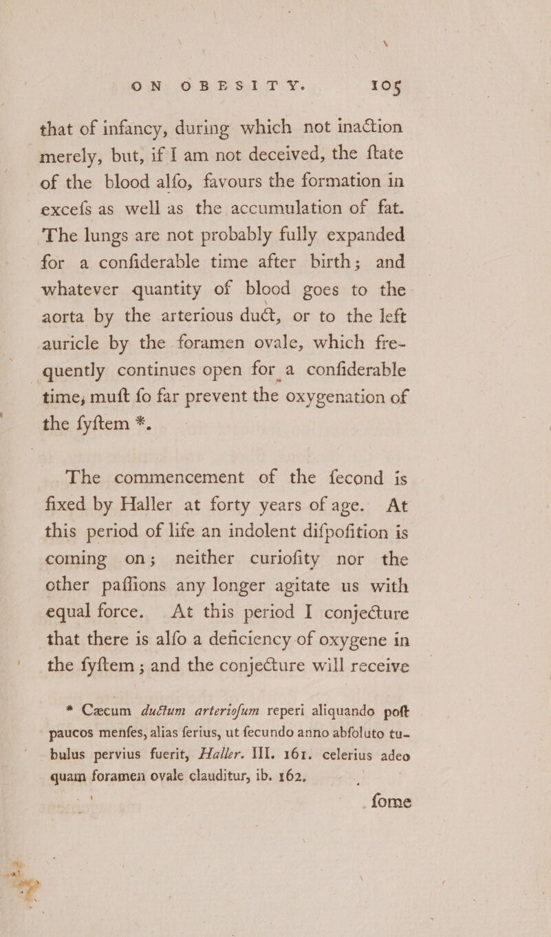 merely, but, if I am not deceived, the ftate of the blood alfo, favours the formation in excefs as well as the accumulation of fat. The lungs are not probably fully expanded for a confiderable time after birth; and whatever quantity of blood goes to the aorta by the arterious duc, or to the left auricle by the foramen ovale, which fre- time, mutt fo far prevent the oxygenation of The commencement of the fecond is fixed by Haller at forty years of age. At this period of life an indolent difpofition is coming on; neither curiofity nor the other paffions any longer agitate us with that there is alfo a deticiency of oxygene in the fyftem ; and the conjeCture will receive * Caecum duéium arteriofum reperi aliquando poft paucos menfes, alias ferius, ut fecundo anno abfoluto tu- bulus pervius fuerit, Haller. WI. 161. celerius adeo quam foramen ovale clauditur, ib. 162. _fome
