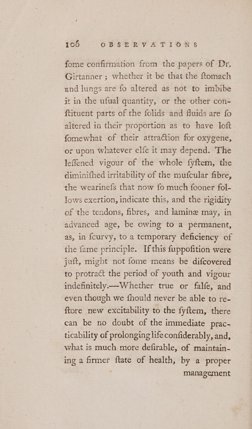 fome confirmation from the papers of Dr, Girtanner ; whether it be that the ftomach and lungs are fo altered as not to imbibe rt in the ufual quantity, or the other con- ftituent parts of the folids and fluids are fo aitered in their proportion as to have loft fomewhat of their attraGion for oxygene, or upon whatever elfe it may depend. The leflened vigour of the whole fyftem, the diminifhed irritability of the mufcular fibre, the wearinefs that now fo much fooner fol- lows exertion, indicate this, and the rigidity of ‘the tendons, fibres, and lamine may, in advanced age, be owing to a permanent, as, in fcurvy, to a temporary deficiency of the fame principle. Ifthis fuppofition were jaft, might not fome means be difcovered to protract the period of youth and vigour indefinitely—Whether true or falfe, and even though we fhould never be able to re- ftore new excitability to the fyftem, there can be no doubt of the immediate prac- ticability of prolonging life confiderably, and, what is much more defirable, of maintain- ing a firmer ftate of health, by a proper management
