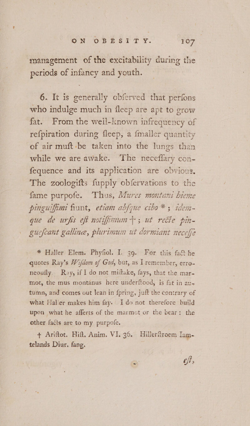 management of the excitability during the periods of infancy and youth. 6. It is generally obferved that perfons who indulge much in fleep are apt to grow fat. From the well-known infrequency of re{piration during fleep, a fmaller quantity of air muft-be taken into the lungs than while we are awake. ‘The neceffary con- fequence and its application are obvious. The zoologifts fupply obfervations to the fame purpofe. Thus, Mures montani bieme pinguifimi frant, etiam abfque cibo* 3 idem- gue de urfis eft notifimum+-; ut recie pin- guefcant galline, plurimum ut dormiant neceffe * Haller Elem. Phyfiol. I. 39. For this fa& he quotes Ray’s Wi/dom of God, but, as Il remember, erro- neoufly. Ray, if 1 do not miftake, fays, that the mar- mot, the mus montanus here underftood, is fat in au- tumn, and comes out lean in f{pring, juft the contrary of what Haller makes him fay. Ido not therefore build upon what he afferts of the marmot or the bear: the other facts are to my purpofe. + Ariftot. Hift. Anim. VI. 36. Hiller%roem Iam- telands Diur. fang. | a ef,