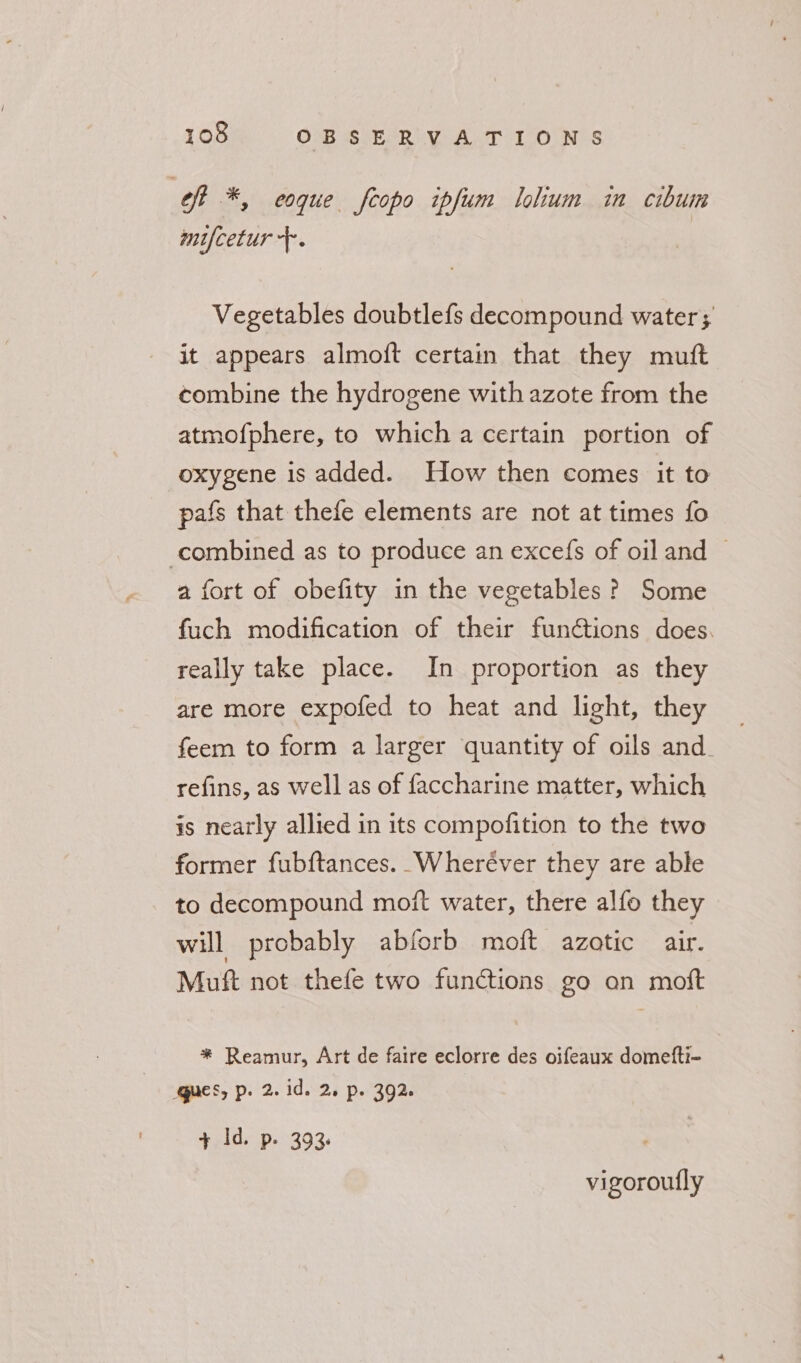 of *, eoque fcopo ipfum lohum in cibum mifcetur +. Vegetables doubtlefs decompound water; it appears almoft certain that they mutt combine the hydrogene with azote from the atmofphere, to which a certain portion of oxygene is added. How then comes it to pafs that thefe elements are not at times fo combined as to produce an excefs of oil and © a fort of obefity in the vegetables? Some fuch modification of their functions does. really take place. In proportion as they are more expofed to heat and light, they feem to form a larger quantity of oils and. refins, as well as of faccharine matter, which is nearly allied in its compofition to the two former fubftances. Wheréver they are able to decompound moit water, there alfo they will probably abforb moft azotic air. Muft not thefe two functions go an moft * Reamur, Art de faire eclorre des oifeaux dometti- qucs, p. 2. id. 2. p. 392. + Id. p. 393. vigoroufly