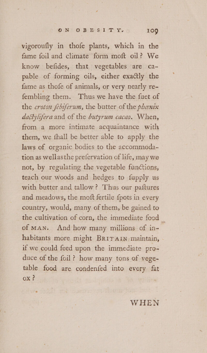 -vigoroufly in thofe plants, which in the fame foil and climate form moft oil? We know befides, that vegetables are ca- pable of forming oils, either exactly the {ame as thofe of animals, or very nearly re-~ fembling them. Thus we have the fuet of the croton febiferum, the butter of the phenix daéttyhfera and of the butyrum cacao. When, from a more intimate acquaintance with _ them, we fhall be better able to apply the laws of organic bodies to the accommoda- _ tion as wellasthe prefervation of life, may we not, by regulating the vegetable functions, teach our woods and hedges to fupply us with butter and tallow? Thus our paftures and meadows, the mott fertile {pots in every country, would, many of them, be gained to the cultivation of corn, the immediate food % of MAN. And how many millions of in- habitants more might Britain maintain, - if we could feed upon the immediate pro- | duce of the foil ? how many tons of vege- table food are condenfed into every fat Ox? WHEN