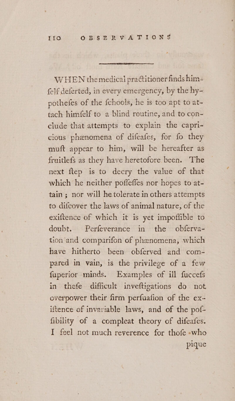 W HEN the medical practitioner finds him: {elf deferted, in every emergency, by the hy- pothefes of the fchools, he is too apt to at- tach himfelf to a blind routine, and to con- clude that attempts to explain the capri- cious phenomena of difeafes, for fo they muft appear to him, will be hereafter as fruitlefs as they have heretofore been. The next flep is to decry the value of that which he neither pofleffes nor hopes to at- tain ; nor will he tolerate in others attempts to difeover the laws of animal nature, of the exiftence of which it is yet impoffible to doubt. Perfeverance in the obferva- tion'and comparifon of phenomena, which have hitherto been obferved and com-. pared in vain, is the privilege of a few {uperior minds. Examples of ul fuccefs in thefe difficult inveftigations do not, overpower their firm perfuafion of the ex- iftence of invariable laws, and of the pof- fibility of a compleat theory of difeafes. I feel not much reverence for thofe -who pique