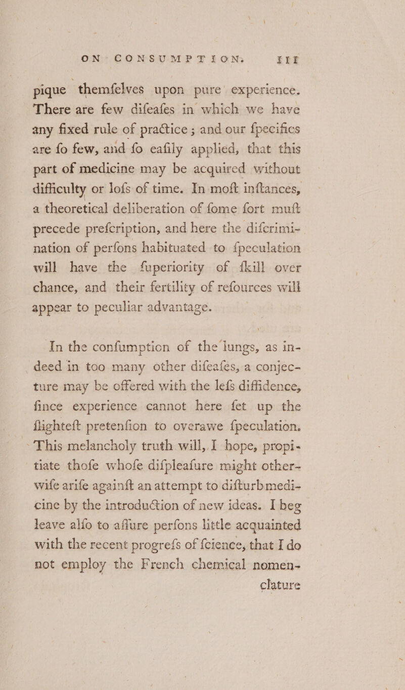 pique | themfelves upon pure’ experience. There are few difeafes in which we have any fixed rule of practice ; and our fpecifics are fo few, and fo eafily applied, that this part of medicine may be acquired without difficulty or lofs of time. In moft inftances, a theoretical deliberation of fome fort mutt precede prefcription, and here the diferimi-. nation of perfons habituated to {peculation will have the fuperiority of {kill over chance, and their fertility of refources will appear to peculiar advantage. In the confumption of the lungs, as in- deed in too many other difeafes, a conjec- ture may be offered with the lefs diffidence, fince experience cannot here fet up the flighteft pretenfion to overawe f{peculation. This melancholy truth will,,.I hope, propi- tiate thofe whofe difpleafure might other- wife arife again{t an attempt to difturbmedi- cine by the introdution of new ideas. I beg leave alfo to affure perfons little acquainted with the recent progrefs of {cience, that Ido not employ the French chemical nomen- clature