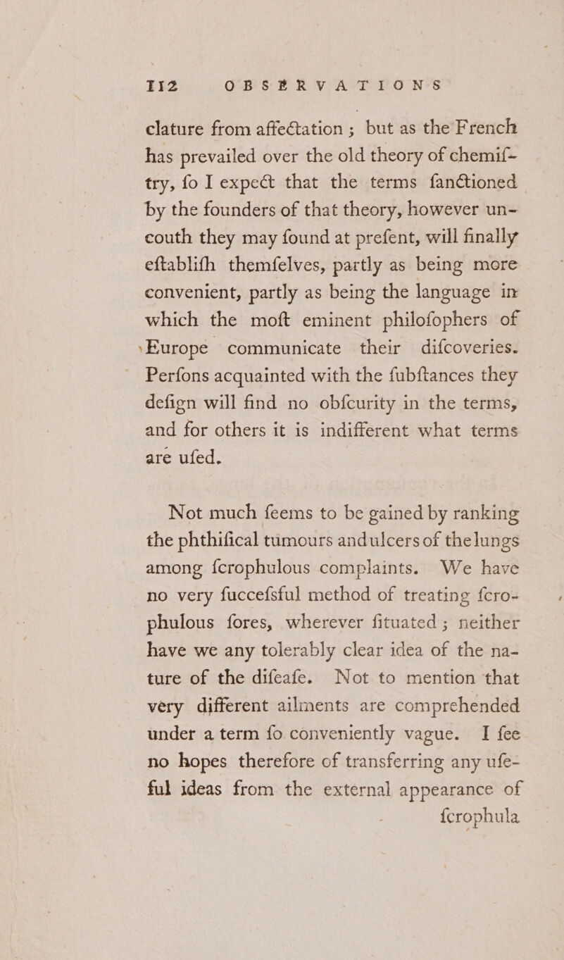 clature from affe€tation ; but as the French has prevailed over the old theory of chemif- try, fo I expec that the terms fanctioned by the founders of that theory, however un- couth they may found at prefent, will finally eftablith themfelves, partly as being more convenient, partly as being the language in which the moft eminent philofophers of ‘Europe communicate their difcoveries. - Perfons acquainted with the fubftances they defign will find no obfcurity in the terms, and for others it is indifferent what terms are ufed. | Not much feems to be gained by ranking the phthifical tumours andulcers of thelun gs among {crophulous complaints. We have no very fuccefsful method of treating fcro- phulous fores, wherever fituated ; neither have we any tolerably clear idea of the na- ture of the difeafe. Not to mention that very different ailments are comprehended under a term fo conveniently vague. I fee no hopes therefore of transferring any ufe- ful ideas from the external appearance of {crophula