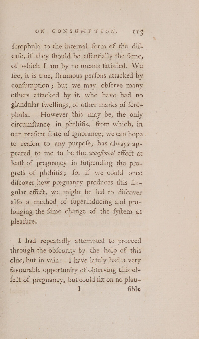 {crophula to the internal form of the dif- eafe, if they fhould be effentially the fame, of which I am by no means fatisfied. We fee, it is true, ftrumous perfons attacked by confumption ; but we may obferve many others attacked by it} who have had no glandular {wellings, or other marks of fcro- -phula. However this may be, the only circumftance in phthifis, from which, in our prefent ftate of ignorance, we can hope. to reafon to any purpofe, has always ap- peared to me to be the occafonal effe& at leaft of pregnancy in fufpending the pro- grefs of phthifis ; for if we could once difcover how pregnancy produces this fin- gular effect, we might be led to difcover alfo a method of fuperinducing and pro- longing the fame change of the fyftem at pleafure. | I had repeatedly attempted to proceed through the obfcurity by the heip of this clue, but in vain: . I have lately had a very favourable opportunity of obferving this ef- _ fe& of pregnancy, but could fix on no plau- iF fible
