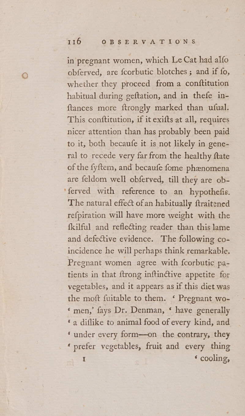 in pregnant women, which Le Cat had alfo obferved, are {corbutic blotches ; and if fo, whether they proceed from a conftitution habitual during geftation, and in thefe in- ftances more ftrongly marked than ufual. This conftitution, if it exifts at all, requires nicer attention than has probably been paid to it, both becaufe it is not likely in gene- ral to recede very far from the healthy ftate of the fyftem, and becaufe fome phenomena are feldom well obferved, till they are ob- ‘ferved with reference to an hypothefis. The natural effect of an habitually ftraitened refpiration will have more weight with the fkilful and refleting reader than this lame and defective evidence. The following co- incidence he will perhaps think remarkable. Pregnant women agree with {corbutic pa- tients in that {trong inftinctive appetite for vegetables, and it appears as if this diet was the moft fuitable to them. ‘ Pregnant wo- — ‘men,’ fays Dr. Denman, ‘ have generally ‘a diflike to animal food of every kind, and * under every form—on the contrary, they _ * prefer vegetables, fruit and every thing I ‘ cooling,