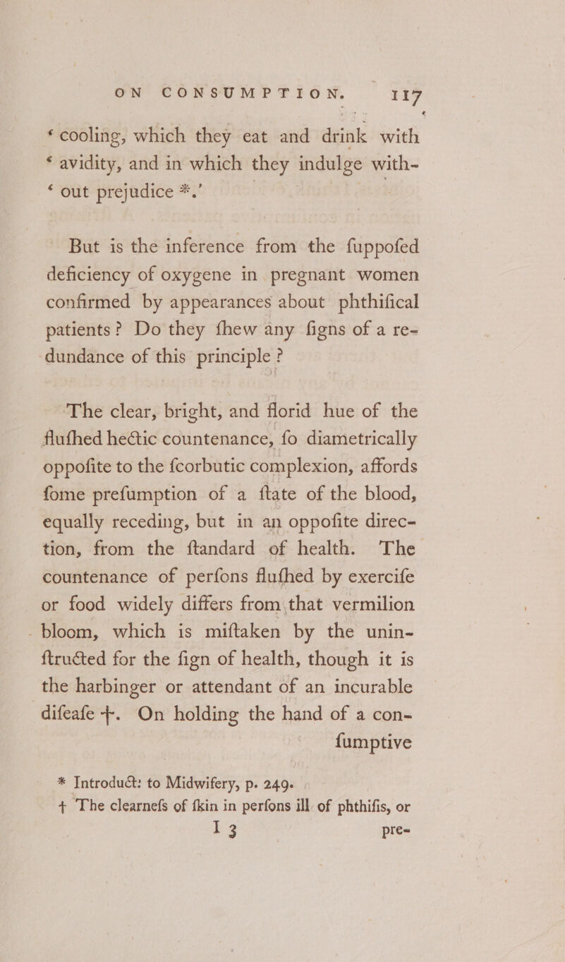 * cooling, which they eat and aeiak with * avidity, and in which they indulge with- “out prejudice *. ? - But is the inference from the fuppofed deficiency of oxygene in pregnant women confirmed by appearances about phthifical patients? Do they fhew any figns of a re- dundance of this principle ? The clear, bright, and florid hue of the fluthed heétic countenance, fo diametrically oppofite to the {corbutic complexion, affords fome prefumption of a fate of the blood, equally receding, but in an oppofite direc- tion, from the ftandard of health. The countenance of perfons flufhed by exercife or food widely differs from that vermilion bloom, which is miftaken by the unin- ftructed for the fign of health, though it is the harbinger or attendant of an incurable difeafe +. On holding the hand of a con- fumptive * Introduct: to Midwifery, p. 249. | + The clearnefs of fkin in perfons ill of phthifis, or