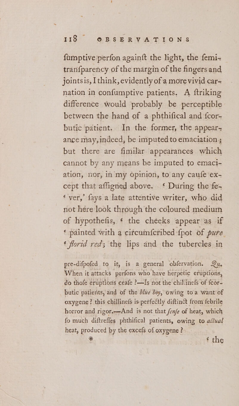 fumptive'perfon againft the light, the femi- tranf parency of the margin of the fingers and jointsis, Ithink, evidently of a more vivid car- nation in confumptive patients. A ftriking difference would probably be perceptible between the hand of a phthifical and f{cor- butic patient. In the former, the appear- ance may,indced, be imputed to emaciation ; but there are fimilar appearances which cannot by any means be imputed to emaci- ation, nor, in my Opinion, to any caufe ex- cept that aflygned above. . ‘ During the ‘fe- ‘ver,’ fays a late attentive writer, who did not here look through the coloured medium of hypothefis, § the cheeks appear as if ‘ painted with a citcumfcribed {pot of pure. ¢ florid red; the lips and the tubercles in pre-difpofed to it, is a general obfervation. Di, When it attacks perfons who have herpetic eruptions, do thofe eruptions ceafe ?—Is not the chillinefs of fcor- butic patients, and of the blve boy, owing toa want of oxygene? this chillinefs is perfectly diftinct from febrile horror and rigors-—-And is not that fenfe of heat, which fo much diftrefles phthifical patients, owing to adiual heat, produced by the excefs of oxygene ? % ‘ the