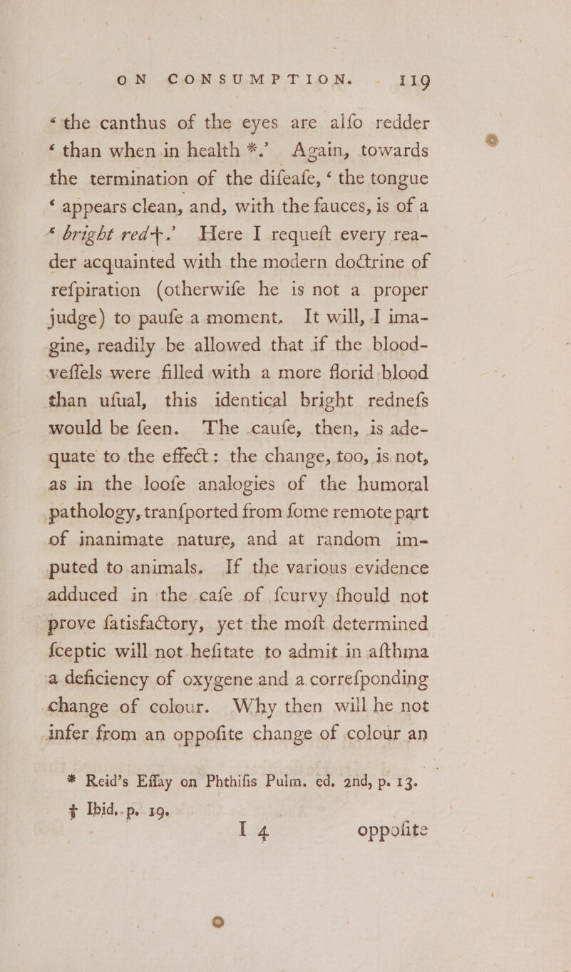“the canthus of the eyes are alfo redder ‘ than when in health *.’ Again, towards the termination of the difeafe, ‘ the tongue ‘ appears clean, and, with the fauces, is of a * bright red+.’ Here I requeft every rea- der acquainted with the modern dodtrine of refpiration (otherwife he is not a proper judge) to paufea moment, It wall, I ima- gine, readily be allowed that aif the blood- wveffels were filled with a more florid blood than ufual, this identical bright rednefs would be feen. The .caufe, then, is ade- quate to the effect: the change, too, is not, as in the loofe analogies of the humoral pathology, tran{ported from fome remote part of inanimate nature, and at random im- puted to. animals. If the various evidence adduced in the cafe of {curvy fhould not “prove fatisfactory, yet the moft determined _ fceptic will not hefitate to admit in afthma a deficiency of oxygene and a correfponding hange of colour. Why then will he not Anfer from an oppofite change of colour an * Reid’s Effay on Phthifis Pulm, ed. and, p. 13. - Py Ibid, .p. IQ» | I 4 oppolite