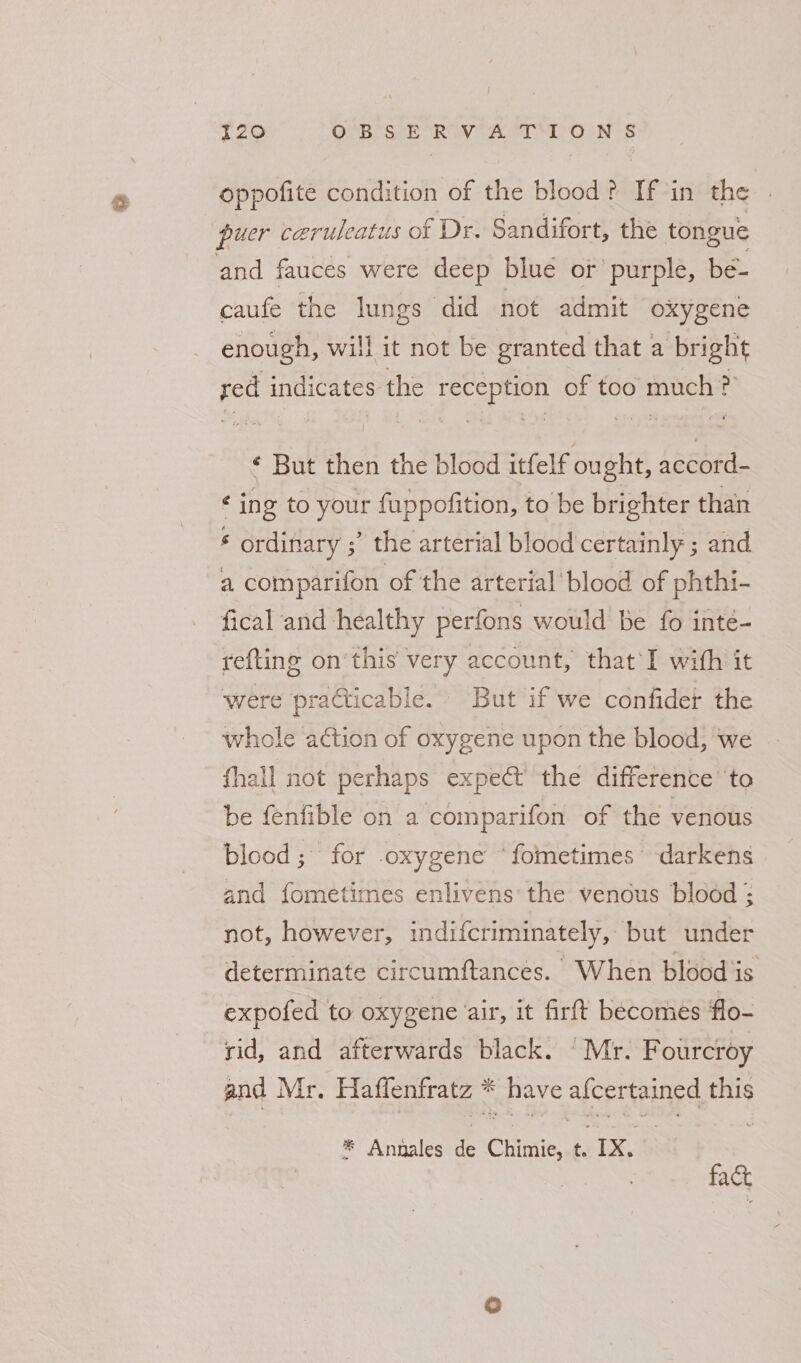 126 OVE Sek Rey ie. ty OaNes oppofite condition of the blood? If in the puer ceruleatus of Dr. Sandifort, the tongue and fauces were deep blue or’ purple, be- caufe the lungs did not admit oxygene enough, will it not be granted that a bright red indicates the reception of too much ? ¢ But then the blood itfelf ought, accord- ¢ ing to your fuppofition, to be brighter than ‘ ordinary ;’ the arterial blood certainly ; and a comparifon of the arterial’ blood of phthi- fical and healthy perfons would be fo inté- refting on'this very account, that*I with it were practicable. But if we confider the whole adtion of oxygene upon the blood, we fhall not perhaps expect the difference ‘to be fenfible on a comparifon of the venous blood; for .oxygene “fometimes darkens and fometimes enlivens the venous blood : not, however, indifcriminately, but under determinate circumftances. When blood is expofed to oxygene air, it firft becomes flo- rid, and afterwards black. Mr. Fourcroy and Mr. Haflenfratz * have afcertained this * Annales de Chimie, t. Ix. | fact