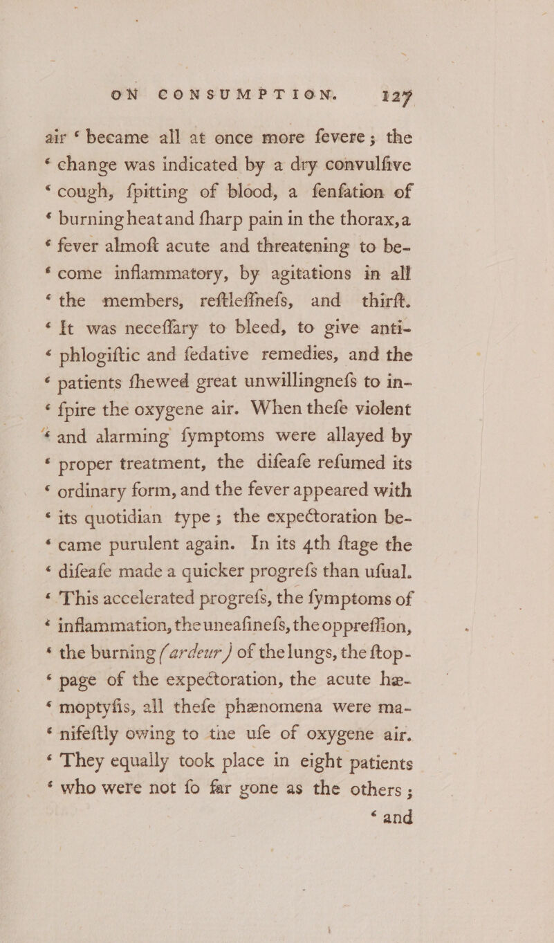 air ‘ became all at once more fevere; the ‘ change was indicated by a dry convulfive “cough, {pitting of blood, a fenfation of ‘ burning heatand fharp pain in the thorax,a ‘ fever almoft acute and threatening to be- ‘come inflammatory, by agitations in all ‘the members, reftleffnefs, and thirft. ‘ It was neceffary to bleed, to give anti- ‘ phlogiftic and fedative remedies, and the ‘ patients fhewed great unwillingnefs to in- ‘ fpire the oxygene air. When thefe violent * and alarming fymptoms were allayed by ‘ proper treatment, the difeafe refumed its ‘ ordinary form, and the fever appeared with ‘ its quotidian type; the expectoration be- “came purulent again. In its 4th ftage the ‘ difeafe made a quicker progrefs than ufual. ‘« This accelerated progres, the fymptoms of * inflammation, the uneafinefs, the oppreffion, * the burning (ardeur / of thelungs, the ftop- ‘ page of the expectoration, the acute he- ‘ moptyfis, all thefe phenomena were ma- ‘ nifeftly owing to the ufe of oxygene air. ‘ They equally took place in eight patients ‘ who were not fo far gone as the others; “and