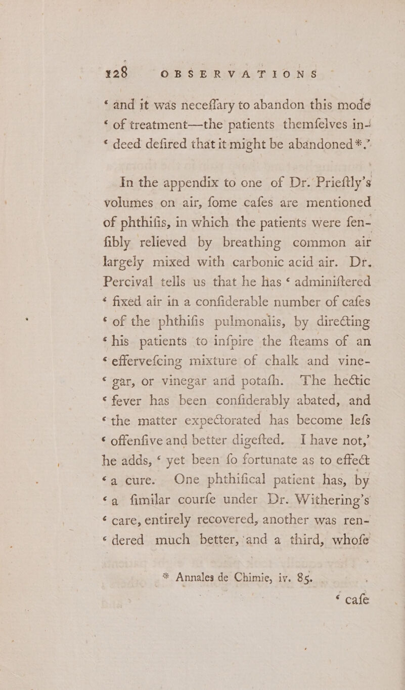 ‘ and it was neceflary to abandon this mode “ of treatment—the patients themfelves in- © deed defired that it might be abandoned*.” In the appendix to one of Dr. Prieftly’s volumes on air, fome cafes are mentioned of phthiiis, in which the patients were fen- fibly relieved by breathing common air largely mixed with carbonic acid air. Dr. Percival tells us that he Has ¢ adminiftered * fixed air in a confiderable number of cafes ‘of the phthifis pulmonalis, by dire€ting ‘his patients to infpire the fteams of an ‘ effervefcing mixture of chalk and vine- ‘ gar, or vinegar and potafh. The hectic ‘fever has been confiderably abated, and ‘the matter expectorated has become lefs ‘ offenfive and better digefted. I have not,’ he adds, ‘ yet been fo fortunate as to effect ‘a cure. One phthifical patient has, by a fimilar courfe under Dr. Withering’s ¢ care, entirely recovered, another was ren- ‘dered much better, and a third, whofe * Annales de Chimie, iv. 85. ‘ cafe