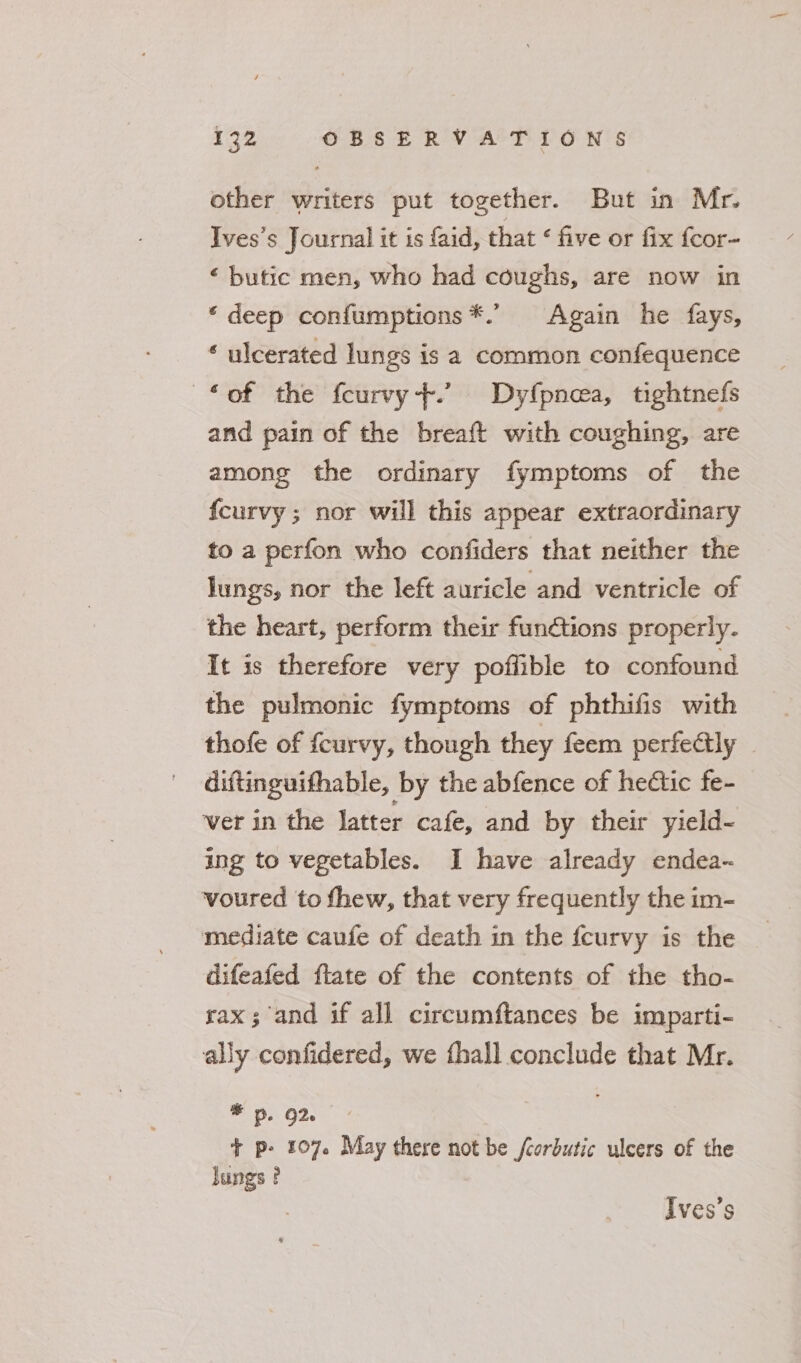 other writers put together. But in Mr. Ives’s Journal it is faid, that ¢ five or fix fcor- ‘ butic men, who had coughs, are now in ‘ deep confumptions*.’ Again he fays, * ulcerated lungs is a common confequence ‘of the fcurvy+.’ Dyfpnea, tightnefs and pain of the breaft with coughing, are among the ordinary fymptoms of the {curvy ; nor will this appear extraordinary to a perfon who confiders that neither the lungs, nor the left auricle and ventricle of the heart, perform their functions properly. It is therefore very poffible to confound the pulmonic fymptoms of phthifis with thofe of feurvy, though they feem perfe@ly — diftinguifhable, by the abfence of hedtic fe- ver in the latter cafe, and by their yield- ing to vegetables. I have already endea-~ voured to thew, that very frequently the im- mediate caufe of death in the fcurvy is the difeafed flate of the contents of the tho- sax; and if all circumftances be imparti- ally confidered, we fhall conclude that Mr. * 5. 92. + p- 107. May there not be fcorbutic ulcers of the Jungs ? Ives’s