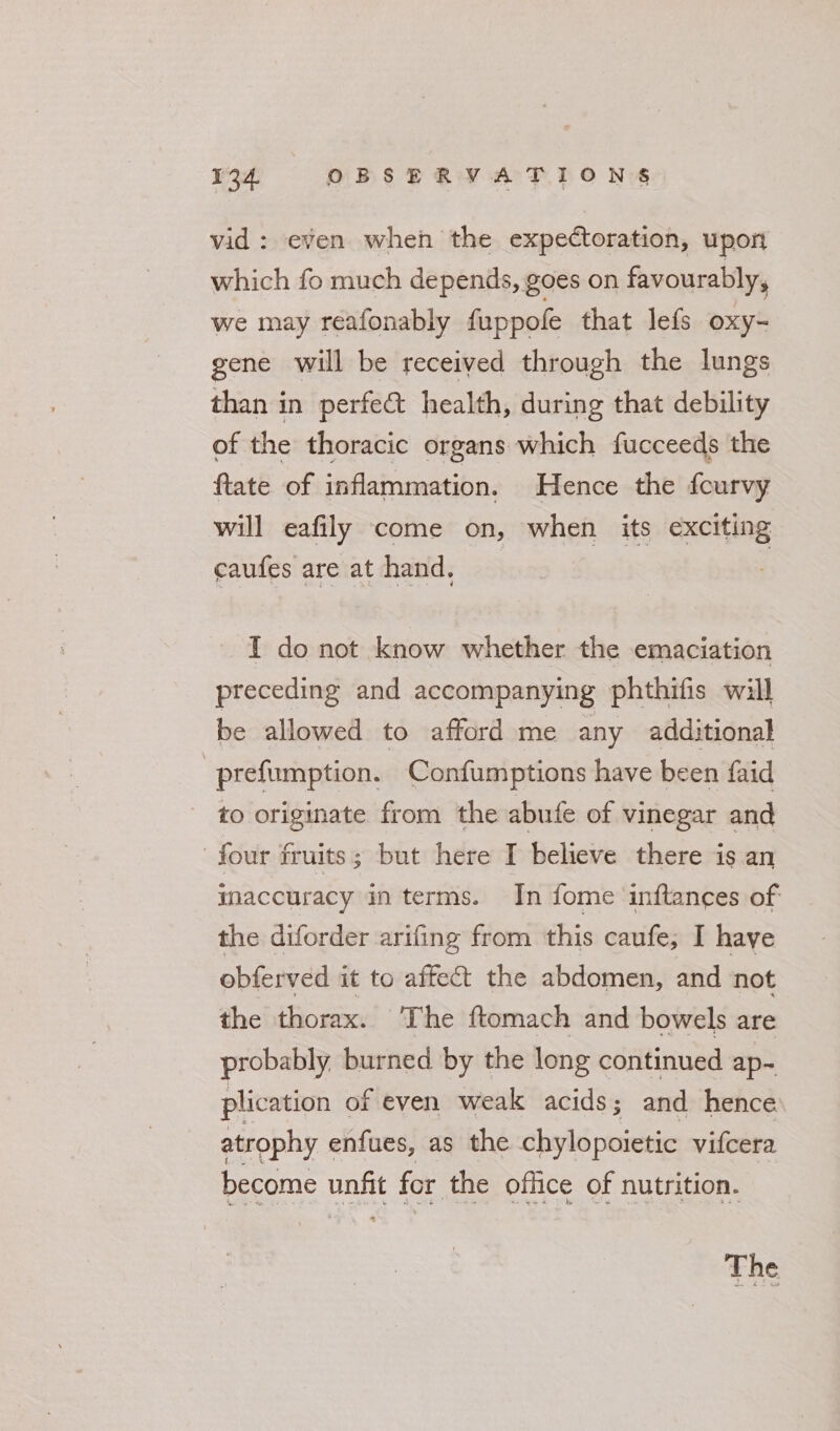 vid : even when the expectoration, upon which fo much depends, goes on favourably, we may reafonably fappole that lefs oxy- gene will be received through the lungs than in perfect health, during that debility of the thoracic organs which fucceeds the ftate of inflammation. Hence the fcurvy will eafily come on, when its exciting caufes are at hand, | I do not know whether the emaciation preceding and accompanying phthifis will be allowed to afford me any additional -prefumption. Confumptions have been faid to originate from the abufe of vinegar and | four fruits; but here I believe there is an inaccuracy in terms. In fome ‘inftances of the diforder arifing from this caufe; I haye obferved it to affect the abdomen, and not the thorax. The ftomach and bowels are probably burned by the long continued ap- plication of even weak acids; and hence atrophy enfues, as the chylopoietic vifcera become nek for the office of nutrition. The
