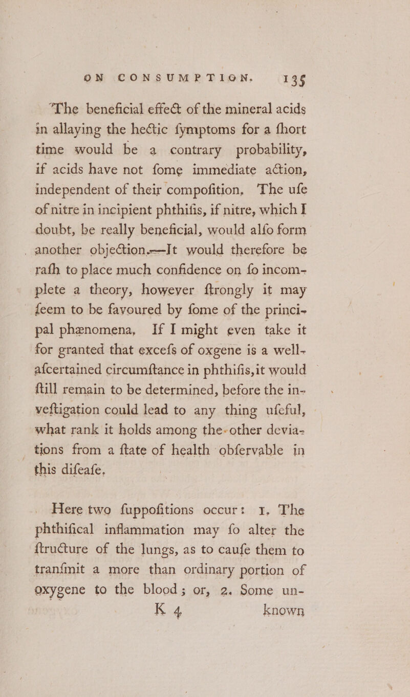 The beneficial effect of the mineral acids in allaying the hectic fymptoms for a fhort time would be a contrary probability, if acids have not fome immediate action, independent of their compofition, The ufe of nitre in incipient phthilis, if nitre, which I doubt, be really beneficial, would alfo form _ another objection. —I t would therefore be rafh to place much confidence on fo incom- plete a theory, however ftrongly it may feem to be favoured by fome of the princi- pal phenomena, If I might even take it for granted that excefs of oxgene is a well- afcertained circumftance in phthifis,it would — {till remain to be determined, before the in- veftigation could lead to any thing ufeful, what rank it holds among the-other devia- _ tions from a ftate of health obfervable in this difeafe. Here two fuppofitions occur: 1. The phthifical inflammation may fo alter the {tructure of the lungs, as to caufe them to tran{mit a more than ordinary portion of oxygene to the blood; or, 2. Some un- a K 4 known