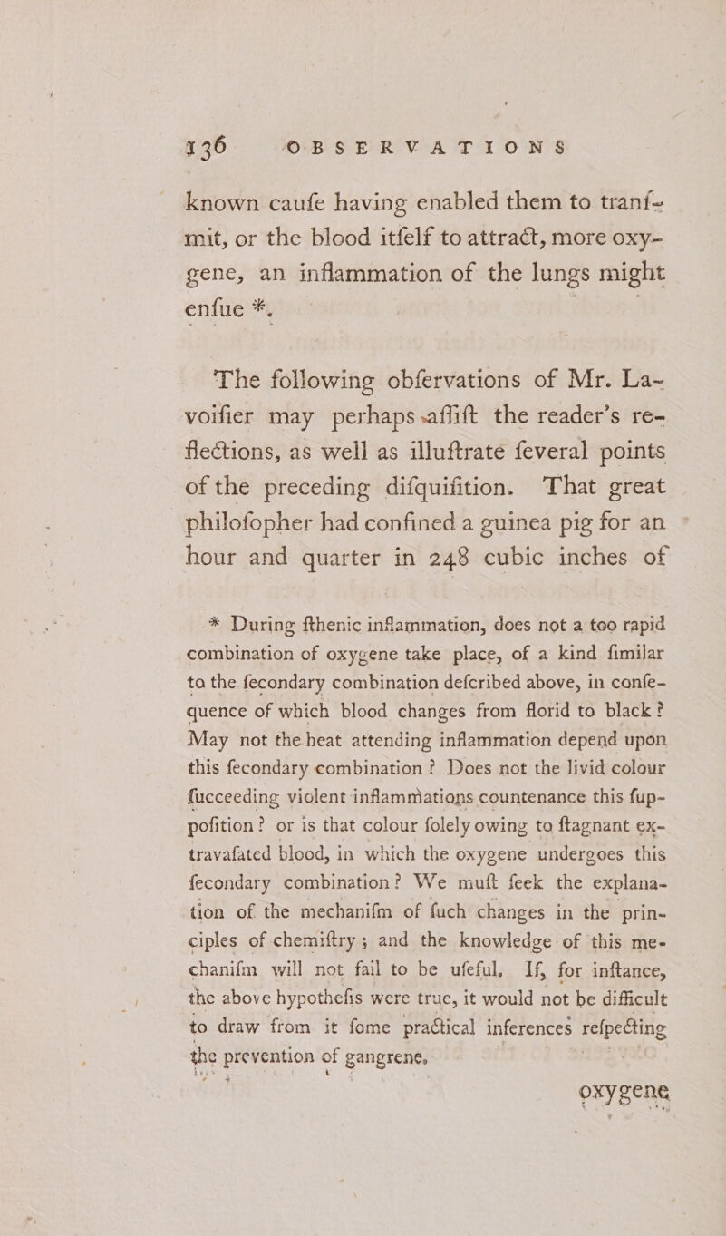 known caufe having enabled them to tranf- mit, or the blood itfelf to attract, more oxy- gene, an inflammation of the lungs might enfue *. | | The following obfervations of Mr. La~ voifier may perhaps.affift the reader’s re- flections, as well as illuftrate feveral points of the preceding difquifition. That great _ philofopher had confined a guinea pig for an hour and quarter in 248 cubic inches of * During fthenic inflammation, does not a too rapid combination of oxygene take place, of a kind fimilar ta the fecondary combination defcribed above, in canfe- quence of which blood changes from florid to black ? May not the heat attending inflammation depend upon this fecondary combination ? Does not the livid colour fucceeding violent inflammations countenance this fup- pofition? or is that colour folely owing ta ftagnant ex- travafated blood, in which the oxygene undergoes this fecondary combination? We mutt feek the explana- tion of the mechanifm of fuch changes in the prin- ciples of chemiftry ; and the knowledge of this me- chanifm will not fail to be ufeful. If, for inftance, the above hypothefis were true, it would not be difficult to draw from it fome practical inferences refpecting the ett of gangrene: Oy aan